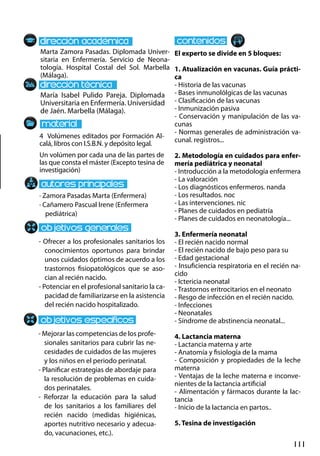 111
María Isabel Pulido Pareja. Diplomada
Universitaria en Enfermería. Universidad
de Jaén. Marbella (Málaga).
- Ofrecer a los profesionales sanitarios los
conocimientos oportunos para brindar
unos cuidados óptimos de acuerdo a los
trastornos fisiopatológicos que se aso-
cian al recién nacido.
- Potenciar en el profesional sanitario la ca-
pacidad de familiarizarse en la asistencia
del recién nacido hospitalizado.
- Mejorar las competencias de los profe-
sionales sanitarios para cubrir las ne-
cesidades de cuidados de las mujeres
y los niños en el periodo perinatal.
- Planificar estrategias de abordaje para
la resolución de problemas en cuida-
dos perinatales.
- Reforzar la educación para la salud
de los sanitarios a los familiares del
recién nacido (medidas higiénicas,
aportes nutritivo necesario y adecua-
do, vacunaciones, etc.).
4 Volúmenes editados por Formación Al-
calá, libros con I.S.B.N. y depósito legal.
Un volúmen por cada una de las partes de
las que consta el máster (Excepto tesina de
investigación)
Marta Zamora Pasadas. Diplomada Univer-
sitaria en Enfermería. Servicio de Neona-
tología. Hospital Costal del Sol. Marbella
(Málaga).
El experto se divide en 5 bloques:
1. Atualización en vacunas. Guía prácti-
ca
- Historia de las vacunas
- Bases inmunolólgicas de las vacunas
- Clasificación de las vacunas
- Inmunización pasiva
- Conservación y manipulación de las va-
cunas
- Normas generales de administración va-
cunal. registros...
2. Metodología en cuidados para enfer-
mería pediátrica y neonatal
- Introducción a la metodología enfermera
- La valoración
- Los diagnósticos enfermeros. nanda
- Los resultados. noc
- Las intervenciones. nic
- Planes de cuidados en pediatría
- Planes de cuidados en neonatología...
3. Enfermería neonatal
- El recién nacido normal
- El recién nacido de bajo peso para su
- Edad gestacional
- Insuficiencia respiratoria en el recién na-
cido
- Ictericia neonatal
- Trastornos eritrocitarios en el neonato
- Resgo de infección en el recién nacido.
- Infecciones
- Neonatales
- Síndrome de abstinencia neonatal...
4. Lactancia materna
- Lactancia materna y arte
- Anatomía y fisiología de la mama
- Composición y propiedades de la leche
materna
- Ventajas de la leche materna e inconve-
nientes de la lactancia artificial
- Alimentación y fármacos durante la lac-
tancia
- Inicio de la lactancia en partos..
5. Tesina de investigación
· Zamora Pasadas Marta (Enfermera)
· Cañamero Pascual Irene (Enfermera
pediátrica)
 