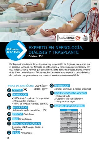 112
tasas de matrÌcula
• 200 Test (de 3 opciones de respuesta)
• 22 supuestos prácticos
• Tesina de investigación (50 páginas)
A distancia: en formato Libro o PDF
Castellano
Título Propio
Experto en Nefrología, Diálisis y
Trasplante
Permanente
3 meses (mínimo) - 6 meses (máximo)
1. Hoja matrícula
2. Copia del título universitario
3. Resguardo de pago
25
Por la gran importancia de los trasplantes y la donación de órganos, es esencial que
el personal sanitario esté formado en este ámbito y conozca con profundidad y cer-
teza la legislación y normas que conciernen a este delicado proceso. Especialmente
el de riñón, uno de los más frecuentes, buscando siempre mejorar la calidad de vida
del paciente que generalmente se encuentra en tratamiento con diálisis.
Experto en Nefrología,
Diálisis y Trasplante
500 Horas
20 Cr. ECTS
Formato
Libro
Formato
PDF
1.200 €
850 €
ÁREA
Asistencial X
Académica-Docente X
Autoempleo
Promoción profesional X
Social X
Ética X
Formación continuada X
Puntuación en baremos
oficiales
X
Edición: 23ª
 