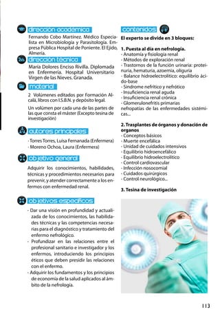 113
María Dolores Enciso Rivilla. Diplomada
en Enfermería. Hospital Universitario
Virgen de las Nieves. Granada.
Adquirir los conocimientos, habilidades,
técnicas y procedimientos necesarios para
prevenir, y atender correctamente a los en-
fermos con enfermedad renal.
- Dar una visión en profundidad y actuali-
zada de los conocimientos, las habilida-
des técnicas y las competencias necesa-
rias para el diagnóstico y tratamiento del
enfermo nefrológico.
- Profundizar en las relaciones entre el
profesional sanitario e investigador y los
enfermos, introduciendo los principios
éticos que deben presidir las relaciones
con el enfermo.
- Adquirir los fundamentos y los principios
de economía de la salud aplicados al ám-
bito de la nefrología.
2 Volúmenes editados por Formación Al-
calá, libros con I.S.B.N. y depósito legal.
Un volúmen por cada una de las partes de
las que consta el máster (Excepto tesina de
investigación)
Fernando Cobo Martínez. Médico Especia-
lista en Microbiología y Parasitología. Em-
presa Pública Hospital de Poniente. El Ejido,
Almería.
El experto se divide en 3 bloques:
1. Puesta al día en nefrología.
- Anatomía y fisiología renal
- Métodos de exploración renal
- Trastornos de la función urinaria: protei-
nuria, hematuria, azoemia, oliguria
- Balance hidroelectrolítico: equilibrio áci-
do‐base
- Síndrome nefrítico y nefrótico
- Insuficiencia renal aguda
- Insuficiencia renal crónica
- Glomerulonefritis primarias
nefropatías de las enfermedades sistémi-
cas...
2.Trasplantes de órganos y donación de
organos
- Conceptos básicos
- Muerte encefálica
- Unidad de cuidados intensivos
- Equilibrio hidroencefálico
- Equilibrio hidroelectrolítico
- Control cardiovascular
- Infección nosocomial
- Cuidados quirúrgicos
- Control neurológico...
3. Tesina de investigación
· Torres Torres, Luisa Fernanada (Enfermera)
· Moreno Ochoa, Laura (Enfermera)
 