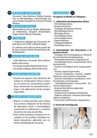 115
María Dolores Enciso Rivilla. Diplomada
en Enfermería. Hospital Universitario
Virgen de las Nieves. Granada.
- Estudiar los aspectos más relevantes del
trabajo en el laboratorio clínico, tenien-
do en cuenta sus características especí-
ficas, conociendo los procedimientos a
seguir y las aplicaciones de los equipos
disponibles.
- Mejorar el adiestramiento para realizar
una correcta realización de las técnicas
de laboratorio clínico y hematológico,
conociendo las indicaciones y contrain-
dicaciones de cada una de ellas.
- Poner al día el proceso sanitario y los re-
sultados en las pruebas realizadas me-
diante laboratorio, aplicando una co-
rrecta metodología de actuación.
2 Volúmenes editados por Formación Al-
calá, libros con I.S.B.N. y depósito legal.
Un volúmen por cada una de las partes de
las que consta el máster (Excepto tesina de
investigación)
Fernando Cobo Martínez. Médico Especia-
lista en Microbiología y Parasitología. Em-
presa Pública Hospital de Poniente. El Ejido,
Almería.
El experto se divide en 3 bloques:
1. Laboratorio de diagnóstico clínico
- Hematología clínica
- Bioquímica clínica
- Fisiología del aparato urinario
- Microbiología clínica
- Micología clínica
- Parasitología clínica
- Inmunología clínica
- Espermiograma
- Citología exfoliativa
- Toxicología clínica...
2. Hematología. Del laboratorio a la
práctica clínica
- Fisiología de la hematopoyesis y factores
de crecimiento hematopoyéticos
- Principales parámetros sanguíneos en
- Hematología clínica. Interpretación de la
hematimetría
- Examen morfológico de la sangre perifé-
rica
- Anemia, aspectos generales
- Anemia ferropénica, anemias megalo-
blásticas y otras anemias carenciales
- Anemias hemolíticas hereditarias: mem-
branopatías y enzimopatías
- Hemoglobinopatías estructurales. Sín-
dromes talasémicos
- Anemias hemolíticas adquiridas
- Aplasia medular
- Insuficiencias medulares hereditarias.
- Aplasias selectivas. Anemias diseritropo-
yéticas congénitas
- Eritrocitosis, clasificación y diagnóstico...
3. Tesina de investigación
· Cobo Martínez, Fernando (FEA enferme-
dades infecciosas)
· Fernández Castillo, Rafael (Enfermero)
· Fernandez Gallegos, Ruth (Enfermera)
 