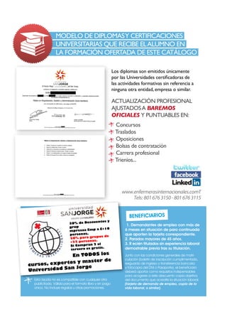 En TODOS los
cursos, expertos y master de
Universidad San Jorge
1. Demandantes de empleo con más de
6 meses en situación de paro continuada
que aporten la tarjeta correspondiente.
2. Parados mayores de 45 años.
3. R ecién titulados sin experiencia laboral
demostrable previa tras su titulación.
Junto con las condiciones generales de matri-
culación (boletin de inscripción cumplimentado,
resguardo de ingreso o transferencia bancaria
y fotocopia del DNI o Pasaporte), el beneficiario
deberá aportar como requisitos indispensables
para acogerse a este descuento copia objetiva
del documento que acredite la situación laboral.
(tarjeta de demanda de empleo, copia de la
vida laboral, o similar).
Esta ayuda no es compatible con cualquier otra
publicitada. Válida para el formato libro y en pago
único. No incluye regalos u otras promociones.
Beneficiarios
www.enfermerasinternacionales.comT
Tels: 8016763150-8016763115
Los diplomas son emitidos únicamente
por las Universidades certificadoras de
las actividades formativas sin referencia a
ninguna otra entidad, empresa o similar.
ACTUALIZACIÓN PROFESIONAL
AJUSTADOSA BAREMOS
OFICIALES Y PUNTUABLES EN:
Concursos
Traslados
Oposiciones
Bolsas de contratación
Carrera profesional
Trienios...
	
Modelo de Diplomasy Certificaciones	
Universitarias que recibe elalumno en
	la formación ofertada de este catálogo
30% de Descuentos y
grup
mpresaa Emp a E+10
personas.
50% para grupos de
+25 personas.
Si Compran 2 el
tercero es gratis.
 