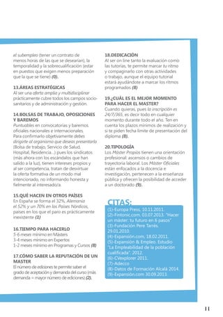 11
el subempleo (tener un contrato de
menos horas de las que se desearían), la
temporalidad y la sobrecualificación (estar
en puestos que exigen menos preparación
que la que se tiene) (0).
13.Áreas estratégicas
Al ser una oferta amplia y multidisciplinar
prácticamente cubre todos los campos socio-
sanitarios y de administración y gestión.
14.Bolsas de Trabajo, Oposiciones
y Baremos
Puntuables en convocatorias y baremos
oficiales nacionales e internacionales.
Para confirmarlo objetivamente debes
dirigirte al organismo que deseas presentarlo
(Bolsa de trabajo, Servicio de Salud,
Hospital, Residencia…) pues los sindicatos
(más ahora con los escándalos que han
salido a la luz), tienen intereses propios y
al ser competencia, tratan de desvirtuar
la oferta formativa de un modo mal
intencionado, no informando honesta y
fielmente al interesado/a.
15.Qué hacen en otros países
En España se forma el 32%, Alemania
el 52% y un 70% en los Países Nórdicos,
países en los que el paro es prácticamente
inexistente (1)
16.Tiempo para hacerlo
5-6 meses mínimo en Másters
3-4 meses mínimo en Expertos
1-2 meses mínimo en Programas y Cursos (8)
17.Cómo saber la reputación de un
master
El número de ediciones te permite saber el
grado de aceptación y demanda del curso (más
demanda = mayor número de ediciones) (2).
18.Dedicación
Al ser on line tanto la evaluación como
las tutorías, te permite marcar tu ritmo
y compaginarlo con otras actividades
o trabajo, aunque el equipo tutorial
estará ayudándote a marcar los ritmos
programados (8)
19.¿Cuál es el mejor momento
para hacer el master?
Cuando quieras, pues la inscripción es
24/7/365, es decir todo en cualquier
momento durante todo el año. Ten en
cuenta los plazos mínimos de realización y
si te piden fecha límite de presentación del
diploma (8).
20.Tipología
Los Máster Propios tienen una orientación
profesional: ascensos o cambios de
trayectoria laboral. Los Máster Oficiales
están enfocados a la docencia e
investigación, pertenecen a la enseñanza
pública y ofrecen la posibilidad de acceder
a un doctorado (9).
CITAS:
(1)-Europa Press, 10.11.2011.
(2)-Fintonic.com. 03.07.2013. “Hacer
un máster: tu futuro en 6 pasos”
(3)-Fundación Pere Tarrés.
29.01.2010.
(4)-Expansión.com, 18.02.2011.
(5)-Expansión & Empleo. Estudio
“La Empleabilidad de la población
cualificada”. 2012.
(6)-CVexplorer 2011.
(7)-Adecco
(8)-Datos de Formación Alcalá 2014.
(9)-Expansión.com 30.09.2013.
 