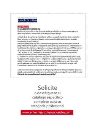 Solicite
o descárguese el
catálogo específico
completo para su
categoría profesional
www.enfermerasinternacionales.com
¡Novedad!
RECONOCIMIENTO OPCIONAL:
El alumno/a tiene la opción de poder incluir en el diploma de su master/experto
el reconocimiento internacional de la Apostilla de la Haya.
A través de la denominada Apostilla de la Haya un país firmante del Convenio de la
Haya reconoce la eficacia jurídica de un documento público emitido en otro país
firmante de dicho Convenio.
El trámite de legalización única ‐denominada apostilla‐ consiste en colocar sobre el
propio documento público una apostilla o anotación que certificará la autenticidad de
los documentos públicos expedidos en otro país. Los países firmantes del XII Convenio
de la Conferencia de La Haya de Derecho Internacional Privado de 5 de octubre de
1961 reconocen por consiguiente la autenticidad de los documentos que se han
expedido en otros países y llevan la apostilla.
La Apostilla de la Haya suprime el requisito de legalización diplomática y consular de
los documentos públicos que se originen en un país del Convenio y que se pretendan
utilizar en otro. Los documentos emitidos en un país del Convenio que hayan sido
certificados por una apostilla deberán ser reconocidos en cualquier otro país del
Convenio sin necesidad de otro tipo de autenticación.
AtravésdeladenominadaApostilladelaHayaunpaísfirmantedelConveniodelaHayareco-
nocelaeficaciajurídicadeundocumentopúblicoemitidoenotropaísfirmantedelConvenio.
[Estetrámitetieneuncosteadicionalporlagestióndenotaríade100€]
 