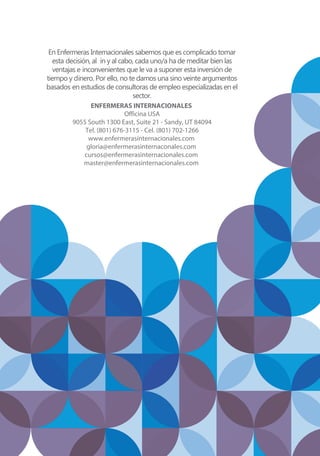 En Enfermeras Internacionales sabemos que es complicado tomar
esta decisión, al in y al cabo, cada uno/a ha de meditar bien las
ventajas e inconvenientes que le va a suponer esta inversión de
tiempo y dinero. Por ello, no te damos una sino veinte argumentos
basados en estudios de consultoras de empleo especializadas en el
sector.
ENFERMERAS INTERNACIONALES
Officina USA
9055 South 1300 East, Suite 21 - Sandy, UT 84094
Tel. (801) 676-3115 - Cel. (801) 702-1266
www.enfermerasinternacionales.com
gloria@enfermerasinternaconales.com
cursos@enfermerasinternacionales.com
master@enfermerasinternacionales.com
 