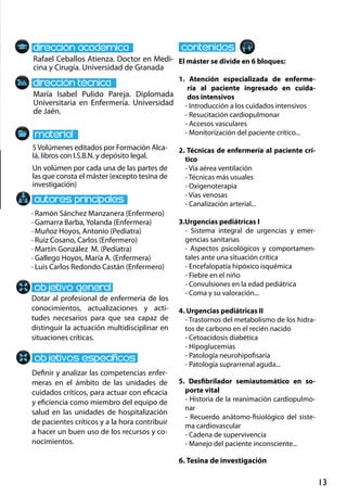 13
Rafael Ceballos Atienza. Doctor en Medi-
cina y Cirugía. Universidad de Granada
María Isabel Pulido Pareja. Diplomada
Universitaria en Enfermería. Universidad
de Jaén.
· Ramón Sánchez Manzanera (Enfermero)
· Gamarra Barba, Yolanda (Enfermera)
· Muñoz Hoyos, Antonio (Pediatra)
· Ruiz Cosano, Carlos (Enfermero)
· Martín González M. (Pediatra)
· Gallego Hoyos, María A. (Enfermera)
· Luis Carlos Redondo Castán (Enfermero)
5Volúmenes editados por Formación Alca-
lá, libros con I.S.B.N. y depósito legal.
Un volúmen por cada una de las partes de
las que consta el máster (excepto tesina de
investigación)
El máster se divide en 6 bloques:
1. Atención  especializada  de  enferme-
ría  al  paciente  ingresado  en  cuida-
dos intensivos
- Introducción a los cuidados intensivos
- Resucitación cardiopulmonar
- Accesos vasculares
- Monitorización del paciente crítico...
2. Técnicas de enfermería al paciente crí-
tico
- Vía aérea ventilación
- Técnicas más usuales
- Oxigenoterapia
- Vías venosas
- Canalización arterial...
3.Urgencias pediátricas I
- Sistema  integral  de  urgencias  y  emer-
gencias sanitarias
- Aspectos  psicológicos  y  comportamen-
tales ante una situación crítica
- Encefalopatía hipóxico isquémica
- Fiebre en el niño
- Convulsiones en la edad pediátrica
- Coma y su valoración...
4. Urgencias pediátricas II
- Trastornos del metabolismo de los hidra-
tos de carbono en el recién nacido
- Cetoacidosis diabética
- Hipoglucemias
- Patología neurohipofisaria
- Patología suprarrenal aguda...
5. Desfibrilador  semiautomático  en  so-
porte vital 
- Historia de la reanimación cardiopulmo-
nar 
- Recuerdo anátomo-fisiológico del siste-
ma cardiovascular 
- Cadena de supervivencia 
- Manejo del paciente inconsciente...
6. Tesina de investigación
Dotar al profesional de enfermería de los
conocimientos, actualizaciones y acti-
tudes necesarios para que sea capaz de
distinguir la actuación multidisciplinar en
situaciones críticas.
Definir y analizar las competencias enfer-
meras en el ámbito de las unidades de
cuidados críticos, para actuar con eficacia
y eficiencia como miembro del equipo de
salud en las unidades de hospitalización
de pacientes críticos y a la hora contribuir
a hacer un buen uso de los recursos y co-
nocimientos.
 
