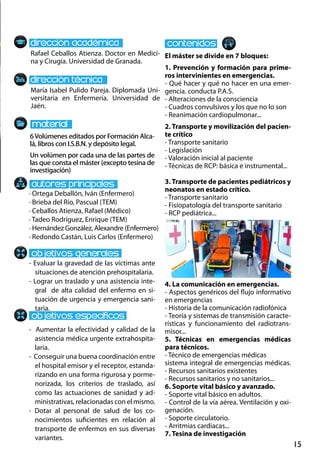 15
- Evaluar la gravedad de las víctimas ante
situaciones de atención prehospitalaria.
- Lograr un traslado y una asistencia inte-
gral de alta calidad del enfermo en si-
tuación de urgencia y emergencia sani-
taria.
- Aumentar la efectividad y calidad de la
asistencia médica urgente extrahospita-
laria.
- Conseguir una buena coordinación entre
el hospital emisor y el receptor, estanda-
rizando en una forma rigurosa y porme-
norizada, los criterios de traslado, así
como las actuaciones de sanidad y ad-
ministrativas, relacionadas con el mismo.
- Dotar al personal de salud de los co-
nocimientos suficientes en relación al
transporte de enfermos en sus diversas
variantes.
El máster se divide en 7 bloques:
1. Prevención y formación para prime-
ros intervinientes en emergencias.
- Qué hacer y qué no hacer en una emer-
gencia. conducta p.a.s.
- Alteraciones de la consciencia
- Cuadros convulsivos y los que no lo son
- Reanimación cardiopulmonar...
2. Transporte y movilización del pacien-
te crítico
- Transporte sanitario
- Legislación
- Valoración inicial al paciente
- Técnicas de rcp: básica e instrumental...
3. Transporte de pacientes pediátricos y
neonatos en estado crítico.
- Transporte sanitario
- Fisiopatología del transporte sanitario
- RCP pediátrica...
4. La comunicación en emergencias.
- Aspectos genéricos del flujo informativo
en emergencias
- Historia de la comunicación radiofónica
- Teoría y sistemas de transmisión caracte-
rísticas y funcionamiento del radiotrans-
misor...
5. Técnicas en emergencias médicas
para técnicos.
- Técnico de emergencias médicas
sistema integral de emergencias médicas.
- Recursos sanitarios existentes
- Recursos sanitarios y no sanitarios...
6. Soporte vital básico y avanzado.
- Soporte vital básico en adultos.
- Control de la vía aérea. Ventilación y oxi-
genación.
- Soporte circulatorio.
- Arritmias cardiacas...
7. Tesina de investigación
· Ortega Deballón, Iván (Enfermero)
· Brieba del Río, Pascual (TEM)
· Ceballos Atienza, Rafael (Médico)
· Tadeo Rodríguez, Enrique (TEM)
· Hernández González, Alexandre (Enfermero)
· Redondo Castán, Luis Carlos (Enfermero)
María Isabel Pulido Pareja. Diplomada Uni-
versitaria en Enfermería. Universidad de
Jaén.
6Volúmenes editados por Formación Alca-
lá, libros con I.S.B.N. y depósito legal.
Un volúmen por cada una de las partes de
las que consta el máster (excepto tesina de
investigación)
6Volúmenes editados por Formación Alca-
lá, libros con I.S.B.N. y depósito legal.
Un volúmen por cada una de las partes de
las que consta el máster (excepto tesina de
investigación)
Rafael Ceballos Atienza. Doctor en Medici-
na y Cirugía. Universidad de Granada.
 