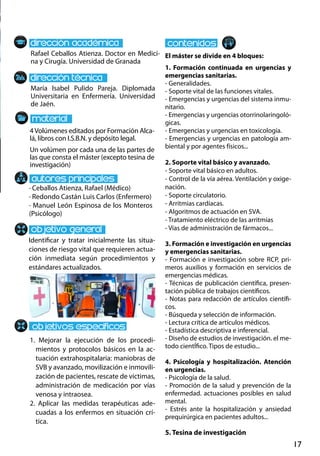 17
María Isabel Pulido Pareja. Diplomada
Universitaria en Enfermería. Universidad
de Jaén.
1. Mejorar la ejecución de los procedi-
mientos y protocolos básicos en la ac-
tuación extrahospitalaria: maniobras de
SVB y avanzado, movilización e inmovili-
zación de pacientes, rescate de víctimas,
administración de medicación por vías
venosa y intraosea.
2. Aplicar las medidas terapéuticas ade-
cuadas a los enfermos en situación crí-
tica.
· Ceballos Atienza, Rafael (Médico)
· Redondo Castán Luis Carlos (Enfermero)
· Manuel León Espinosa de los Monteros
(Psicólogo)
4Volúmenes editados por Formación Alca-
lá, libros con I.S.B.N. y depósito legal.
Un volúmen por cada una de las partes de
las que consta el máster (excepto tesina de
investigación)
Rafael Ceballos Atienza. Doctor en Medici-
na y Cirugía. Universidad de Granada
El máster se divide en 4 bloques:
1. Formación continuada en urgencias y
emergencias sanitarias.
- Generalidades.
- Soporte vital de las funciones vitales.
- Emergencias y urgencias del sistema inmu-
nitario.
- Emergencias y urgencias otorrinolaringoló-
gicas.
- Emergencias y urgencias en toxicología.
- Emergencias y urgencias en patología am-
biental y por agentes físicos...
2. Soporte vital básico y avanzado.
- Soporte vital básico en adultos.
- Control de la vía aérea. Ventilación y oxige-
nación.
- Soporte circulatorio.
- Arritmias cardíacas.
- Algoritmos de actuación en sva.
- Tratamiento eléctrico de las arritmias
- Vías de administración de fármacos...
3. Formación e investigación en urgencias
y emergencias sanitarias.
- Formación e investigación sobre rcp, pri-
meros auxilios y formación en servicios de
emergencias médicas.
- Técnicas de publicación científica, presen-
tación pública de trabajos científicos.
- Notas para redacción de artículos científi-
cos.
- Búsqueda y selección de información.
- Lectura crítica de artículos médicos.
- Estadística descriptiva e inferencial.
- Diseño de estudios de investigación. el me-
todo cientÍfico. Tipos de estudio...
4. Psicología y hospitalización. Atención
en urgencias.
- Psicología de la salud.
- Promoción de la salud y prevención de la
enfermedad. actuaciones posibles en salud
mental.
- Estrés ante la hospitalización y ansiedad
prequirúrgica en pacientes adultos...
5. Tesina de investigación
Identificar y tratar inicialmente las situa-
ciones de riesgo vital que requieren actua-
ción inmediata según procedimientos y
estándares actualizados.
 