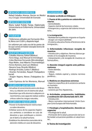 19
María Isabel Pulido Pareja. Diplomada
Universitaria en Enfermería. Universidad
de Jaén.
- Actualizar el conocimiento acerca de desas-
tres y su relación con el sistema de salud.
- Garantizar que el/la alumno/a adquiera co-
nocimientos y sea capaz de realizar análisis
críticos sobre los riesgos naturales.
- Proveer la fundamentación teórica bási-
ca sobre desastres.
- Enfatizar acerca de los aspectos higiéni-
cos sanitarios a considerar en caso de
desastres y que contribuyen a minimi-
zar el daño a la salud humana.
- Establecer los elementos esenciales de la
atención médica en caso de desastres.
· Ceballos Atienza, Rafael (Médico)
· Ferro Veiga, José Manuel (Criminólogo)
· Cobo Martínez Fernando (Microbiológo)
· Raya Moles, José Alberto (Traumatólogo)
· Ferres Romero, José Luis (Médico)
· Navarro Suay, Ricardo (Médico)
· Rodrigo Arrastlo, Carlos F. (Médico)
· Orantes Fernández, Raquel (Trabajadora
Social)
· Aragón Najarro, Nieves (Trabajadora So-
cial)
· León Espinosa de los Monteros, Manuel
7Volúmenes editados por Formación Alca-
lá, libros con I.S.B.N. y depósito legal.
Un volúmen por cada una de las partes de
las que consta el máster (excepto tesina de
investigación)
Rafael Ceballos Atienza. Doctor en Medici-
na y Cirugía. Universidad de Granada
El máster se divide en 8 bloques:
1. Puesta al día y práctica en catástrofes sa-
nitarias
- Generalidades.
- Soporte vital de las funciones vitales.
- Emergencias y urgencias del sistema inmuni-
tario...
2. La inmigración
- Realidad de la población migrante en España
- Acoger con responsabilidad.
- El sistema educativo frente al fenómeno de la
inmigración...
3. Enfermedades infecciosas: recogida de
muestras
- Introducción y objetivos. Normas básicas ge-
nerales en la recogida de muestras.
- Interpretación y de recogida de muestras en
hemocultivo...
4. Atención integral urgente ante politrau-
matismos
- Partes blandas.
- Cabeza.
- Raquis, médula espinal y sistema nervioso
periférico...
5. Medicina en situaciones extremas
- Aspectos específicos de la asistencia sanitaria
en montaña.
- Mal de altura.
- Lesiones por frío. Hipotermia...
6. Actividades, programación, habilidades
y coodinación del voluntariado del S. XXI
- Introducción.
- Marco normativo internacional: Unión Euro-
pea‐Carta Europea del Voluntariado.
7. Psicología y hospitalización. Atención en
urgencias
- Psicología de la salud.
- Promoción de la salud y prevención de la en-
fermedad. actuaciones posibles en salud men-
tal...
8. Tesina de investigación
 