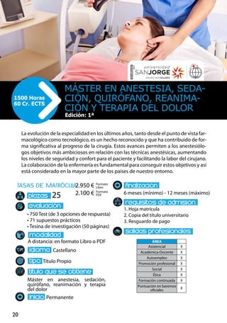 20
tasas de matrÌcula
• 750 Test (de 3 opciones de respuesta)
• 71 supuestos prácticos
• Tesina de investigación (50 páginas)
A distancia: en formato Libro o PDF
Castellano
Título Propio
Máster en anestesia, sedación,
quirófano, reanimación y terapia
del dolor
Permanente
6 meses (mínimo) - 12 meses (máximo)
1. Hoja matrícula
2. Copia del título universitario
3. Resguardo de pago
25
La evolución de la especialidad en los últimos años, tanto desde el punto de vista far-
macológico como tecnológico, es un hecho reconocido y que ha contribuido de for-
ma significativa al progreso de la cirugía. Estos avances permiten a los anestesiólo-
gos objetivos más ambiciosos en relación con las técnicas anestésicas, aumentando
los niveles de seguridad y confort para el paciente y facilitando la labor del cirujano.
La colaboración de la enfermería es fundamental para conseguir estos objetivos y así
está considerado en la mayor parte de los países de nuestro entorno.
Máster EN ANESTESIA, SEDA-
CIÓN, QUIRÓFANO, REANIMA-
CIÓN Y TERAPIA DEL DOLOR
1500 Horas
60 Cr. ECTS
Edición: 1ª
Formato
Libro
Formato
PDF
2.950 €
2.100 €
ÁREA
Asistencial X
Académica-Docente X
Autoempleo X
Promoción profesional X
Social X
Ética X
Formación continuada X
Puntuación en baremos
oficiales
X
 