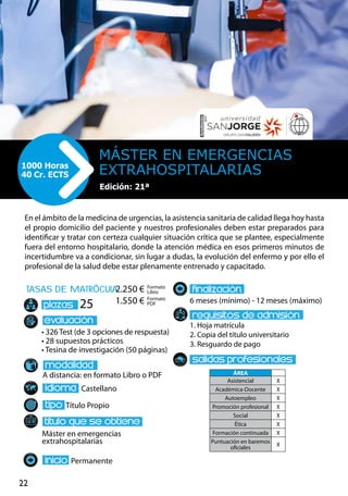 22
tasas de matrÌcula
• 326 Test (de 3 opciones de respuesta)
• 28 supuestos prácticos
• Tesina de investigación (50 páginas)
A distancia: en formato Libro o PDF
Castellano
Título Propio
Máster en emergencias
extrahospitalarias
Permanente
6 meses (mínimo) - 12 meses (máximo)
1. Hoja matrícula
2. Copia del título universitario
3. Resguardo de pago
25
En el ámbito de la medicina de urgencias, la asistencia sanitaria de calidad llega hoy hasta
el propio domicilio del paciente y nuestros profesionales deben estar preparados para
identificar y tratar con certeza cualquier situación crítica que se plantee, especialmente
fuera del entorno hospitalario, donde la atención médica en esos primeros minutos de
incertidumbre va a condicionar, sin lugar a dudas, la evolución del enfermo y por ello el
profesional de la salud debe estar plenamente entrenado y capacitado.
Máster EN EMERGENCIAS
EXTRAHOSPITALARIAS1000 Horas
40 Cr. ECTS
Edición: 21ª
Formato
Libro
Formato
PDF
2.250 €
1.550 €
ÁREA
Asistencial X
Académica-Docente X
Autoempleo X
Promoción profesional X
Social X
Ética X
Formación continuada X
Puntuación en baremos
oficiales
X
 