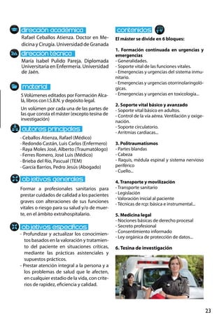 23
María Isabel Pulido Pareja. Diplomada
Universitaria en Enfermería. Universidad
de Jaén.
Formar a profesionales sanitarios para
prestar cuidados de calidad a los pacientes
graves con alteraciones de sus funciones
vitales o riesgo para su salud y/o de muer-
te, en el ámbito extrahospitalario.
- Profundizar y actualizar los conocimien-
tos basados en la valoración y tratamien-
to del paciente en situaciones críticas,
mediante las prácticas asistenciales y
supuestos prácticos.
- Prestar atención integral a la persona y a
los problemas de salud que le afecten,
en cualquier estadio de la vida, con crite-
rios de rapidez, eficiencia y calidad.
· Ceballos Atienza, Rafael (Médico)
· Redondo Castán, Luis Carlos (Enfermero)
· Raya Moles José, Alberto (Traumatólogo)
· Ferres Romero, José Luis (Médico)
· Brieba del Río, Pascual (TEM)
· García Barrios, Pedro Jesús (Abogado)
5Volúmenes editados por Formación Alca-
lá, libros con I.S.B.N. y depósito legal.
Un volúmen por cada una de las partes de
las que consta el máster (excepto tesina de
investigación)
Rafael Ceballos Atienza. Doctor en Me-
dicina y Cirugía. Universidad de Granada
El máster se divide en 6 bloques:
1. Formación continuada en urgencias y
emergencias
- Generalidades.
- Soporte vital de las funciones vitales.
- Emergencias y urgencias del sistema inmu-
nitario.
- Emergencias y urgencias otorrinolaringoló-
gicas.
- Emergencias y urgencias en toxicología...
2. Soporte vital básico y avanzado
- Soporte vital básico en adultos.
- Control de la vía aérea. Ventilación y oxige-
nación.
- Soporte circulatorio.
- Arritmias cardiacas...
3. Politraumatismos
- Partes blandas
- Cabeza
- Raquis, médula espinal y sistema nervioso
periférico
- Cuello...
4. Transporte y movilización
- Transporte sanitario
- Legislación
- Valoración inicial al paciente
- Técnicas de rcp: básica e instrumental...
5. Medicina legal
- Nociones básicas de derecho procesal
- Secreto profesional
- Consentimiento informado
- Ley orgánica de protección de datos...
6. Tesina de investigación
 