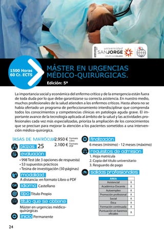 24
tasas de matrÌcula
• 998 Test (de 3 opciones de respuesta)
• 53 supuestos prácticos
• Tesina de investigación (50 páginas)
A distancia: en formato Libro o PDF
Castellano
Título Propio
Máster en urgencias médico-
quirúrgicas
Permanente
6 meses (mínimo) - 12 meses (máximo)
1. Hoja matrícula
2. Copia del título universitario
3. Resguardo de pago
25
La importancia social y económica del enfermo crítico y de la emergencia están fuera
de toda duda por lo que debe garantizarse su correcta asistencia. En nuestro medio,
muchos profesionales de la salud atienden a los enfermos críticos. Hasta ahora no se
había ofertado un programa de perfeccionamiento interdisciplinar que comprenda
todos los conocimientos y competencias clínicas en patología aguda grave. El im-
portante avance de la tecnología aplicada al ámbito de la salud y las actividades pro-
fesionales cada vez más especializadas, prioriza la ampliación de los conocimientos
que se precisan para mejorar la atención a los pacientes sometidos a una interven-
ción médico-quirúrgica.
Máster en Urgencias
Médico-Quirúrgicas.
1500 Horas
60 Cr. ECTS
Edición: 5ª
Formato
Libro
Formato
PDF
2.950 €
2.100 €
ÁREA
Asistencial X
Académica-Docente X
Autoempleo X
Promoción profesional X
Social X
Ética X
Formación continuada X
Puntuación en baremos
oficiales
X
 