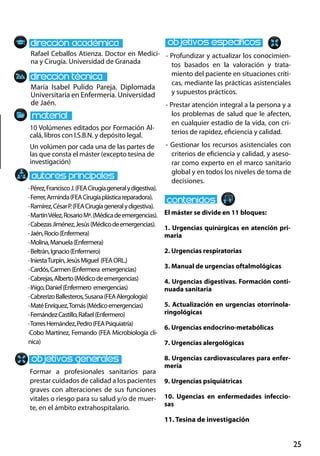 25
María Isabel Pulido Pareja. Diplomada
Universitaria en Enfermería. Universidad
de Jaén.
10 Volúmenes editados por Formación Al-
calá, libros con I.S.B.N. y depósito legal.
Un volúmen por cada una de las partes de
las que consta el máster (excepto tesina de
investigación)
Rafael Ceballos Atienza. Doctor en Medici-
na y Cirugía. Universidad de Granada
El máster se divide en 11 bloques:
1. Urgencias quirúrgicas en atención pri-
maria
2. Urgencias respiratorias
3. Manual de urgencias oftalmológicas
4. Urgencias digestivas. Formación conti-
nuada sanitaria
5. Actualización en urgencias otorrinola-
ringológicas
6. Urgencias endocrino‐metabólicas
7. Urgencias alergológicas
8. Urgencias cardiovasculares para enfer-
mería
9. Urgencias psiquiátricas
10. Ugencias en enfermedades infeccio-
sas
11. Tesina de investigación
·Pérez,FranciscoJ.(FEACirugíageneralydigestiva).
·Ferrer,Arminda(FEACirugíaplásticareparadora).
·Ramírez,CésarP.(FEACirugíageneralydigestiva).
·MartínVélez,RosarioMª.(Médicadeemergencias).
·CabezasJiménez,Jesús(Médicodeemergencias).
·Jaén,Rocío(Enfermera)
·Molina,Manuela(Enfermera)
·Beltrán,Ignacio(Enfermero)
·IniestaTurpin,JesúsMiguel (FEAOrl.)
·Cardós,Carmen(Enfermera emergencias)
·Cabrejas,Alberto(Médicodeemergencias)
·Iñigo,Daniel(Enfermero emergencias)
·CabrerizoBallesteros,Susana(FEAAlergología)
·MatéEnríquez,Tomás(Médicoemergencias)
·FernándezCastillo,Rafael(Enfermero)
·TorresHernández,Pedro(FEAPsiquiatría)
·Cobo Martínez, Fernando (FEA Microbiología clí-
nica)
Formar a profesionales sanitarios para
prestar cuidados de calidad a los pacientes
graves con alteraciones de sus funciones
vitales o riesgo para su salud y/o de muer-
te, en el ámbito extrahospitalario.
- Profundizar y actualizar los conocimien-
tos basados en la valoración y trata-
miento del paciente en situaciones críti-
cas, mediante las prácticas asistenciales
y supuestos prácticos.
- Prestar atención integral a la persona y a
los problemas de salud que le afecten,
en cualquier estadio de la vida, con cri-
terios de rapidez, eficiencia y calidad.
- Gestionar los recursos asistenciales con
criterios de eficiencia y calidad, y aseso-
rar como experto en el marco sanitario
global y en todos los niveles de toma de
decisiones.
 
