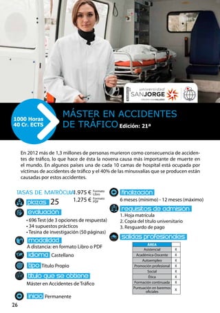26
tasas de matrÌcula
• 696 Test (de 3 opciones de respuesta)
• 34 supuestos prácticos
• Tesina de investigación (50 páginas)
A distancia: en formato Libro o PDF
Castellano
Título Propio
Máster en Accidentes de Tráfico
Permanente
6 meses (mínimo) - 12 meses (máximo)
1. Hoja matrícula
2. Copia del título universitario
3. Resguardo de pago
25
En 2012 más de 1,3 millones de personas murieron como consecuencia de acciden-
tes de tráfico, lo que hace de ésta la novena causa más importante de muerte en
el mundo. En algunos países una de cada 10 camas de hospital está ocupada por
víctimas de accidentes de tráfico y el 40% de las minusvalías que se producen están
causadas por estos accidentes.
Máster EN ACCIDENTES
DE TRÁFICO
1000 Horas
40 Cr. ECTS Edición: 21ª
Formato
Libro
Formato
PDF
1.975 €
1.275 €
ÁREA
Asistencial X
Académica-Docente X
Autoempleo X
Promoción profesional X
Social X
Ética X
Formación continuada X
Puntuación en baremos
oficiales
X
 