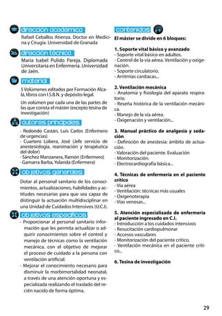 29
María Isabel Pulido Pareja. Diplomada
Universitaria en Enfermería. Universidad
de Jaén.
Dotar al personal sanitario de los conoci-
mientos, actualizaciones, habilidades y ac-
titudes necesarias para que sea capaz de
distinguir la actuación multidisciplinar en
una Unidad de Cuidados Intensivos (U.C.I).
- Proporcionar al personal sanitario infor-
mación que les permita actualizar o ad-
quirir conocimientos sobre el control y
manejo de técnicas como la ventilación
mecánica, con el objetivo de mejorar
el proceso de cuidado a la persona con
ventilación artificial.
- Mejorar el conocimiento necesario para
disminuir la morbimortalidad neonatal,
a través de una atención oportuna y es-
pecializada realizando el traslado del re-
cién nacido de forma óptima.
· Redondo Castán, Luis Carlos (Enfermero
de urgencias)
· Cuartero Lobera, José (Jefe servicio de
anestesiología, reanimación y terapéutica
del dolor)
· Sánchez Manzanera, Ramón (Enfermero)
· Gamarra Barba,Yolanda (Enfermera)
5Volúmenes editados por Formación Alca-
lá, libros con I.S.B.N. y depósito legal.
Un volúmen por cada una de las partes de
las que consta el máster (excepto tesina de
investigación)
Rafael Ceballos Atienza. Doctor en Medici-
na y Cirugía. Universidad de Granada
El máster se divide en 6 bloques:
1. Soporte vital básico y avanzado
- Soporte vital básico en adultos.
- Control de la vía aérea. Ventilación y oxige-
nación.
- Soporte circulatorio.
- Arritmias cardiacas...
2. Ventilación mecánica
- Anatomía y fisiología del aparato respira-
torio.
- Reseña histórica de la ventilación mecáni-
ca.
- Manejo de la vía aérea.
- Oxigenación y ventilación...
3. Manual práctico de analgesia y seda-
ción
- Definición de anestesia: ámbito de actua-
ción.
- Valoración del paciente. Evaluación
- Monitorización.
- Electrocardiografía básica...
4. Técnicas de enfermería en el paciente
crítico
- Vía aérea
- Ventilación: técnicas más usuales
- Oxigenoterapia
- Vías venosas...
5. Atención especializada de enfermería
al paciente ingresado en c.i.
- Introducción a los cuidados intensivos
- Resucitación cardiopulmonar
- Accesos vasculares
- Monitorización del paciente crítico.
- Ventilación mecánica en el paciente críti-
co...
6. Tesina de investigación
 
