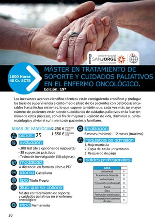 30
tasas de matrÌcula
• 300 Test (de 3 opciones de respuesta)
• 38 supuestos prácticos
• Tesina de investigación (50 páginas)
A distancia: en formato Libro o PDF
Castellano
Título Propio
Máster en tratamiento de soporte
y cuidados paliativos en el enfermo
oncológico
Permanente
6 meses (mínimo) - 12 meses (máximo)
1. Hoja matrícula
2. Copia del título universitario
3. Resguardo de pago
25
Los incesantes avances científico-técnicos están consiguiendo cronificar y prologar
las tasas de supervivencia a corto-medio plazo de los pacientes con patologías incu-
rables hasta fechas recientes, lo que supone también que, cada vez más, un mayor
número de pacientes están siendo subsidiarios de cuidados paliativos en la fase ter-
minal de estos procesos, con el fin de mejorar su calidad de vida, disminuir su sinto-
matología y aliviar el sufrimiento de pacientes y familiares.
Máster en Tratamiento de
Soporte y Cuidados Paliativos
en el Enfermo Oncológico.
1000 Horas
40 Cr. ECTS
Edición: 19ª
Formato
Libro
Formato
PDF
2.250 €
1.550 €
ÁREA
Asistencial X
Académica-Docente X
Autoempleo X
Promoción profesional X
Social X
Ética X
Formación continuada X
Puntuación en baremos
oficiales
X
 