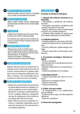 31
María Isabel Pulido Pareja. Diplomada
Universitaria en Enfermería. Universidad
de Jaén.
Mejorar eficientemente la actitud del es-
tudiante ante la enfermedad terminal y la
muerte, reconociendo los cuidados palia-
tivos como la respuesta profesional, cien-
tífica y humana a las necesidades de los
pacientes en fase terminal y sus familias.
· Mencía Seco, Víctor R. (Enfermero)
· Sánchez Manzanera, Ramón (Enfermero)
· Roca, Judith y Ruiz, Francisca (Enfermeras)
· Muñoz Hoyos, A. (Pediatra)
· Uberos Fernández J. (Pediatra)
· Centeno Soriano, Cristina (Psicóloga)
5Volúmenes editados por Formación Alca-
lá, libros con I.S.B.N. y depósito legal.
Un volúmen por cada una de las partes de
las que consta el máster (excepto tesina de
investigación)
Rafael Ceballos Atienza. Doctor en Medici-
na y Cirugía. Universidad de Granada
El máster se divide en 6 bloques:
1. Manejo del enfermo terminal en su
domicilio.
- Necesidades y problemas del enfermo
terminal
- Principales necesidades y problemas del
cuidador del enfermo terminal
- Algunas reflexiones sobre la enfermedad
terminal y los cuidados paliativos
- ¿Debería haber equipos de apoyo para
los cuidados paliativos en el domicilio?...
2. Cuidados paliativos
- Cuidados paliativos: principios y filosofía
- Evolución histórica de los cuidados palia-
tivos
- El cáncer. definición. epidemiología. etio-
logía
- Historia natural de la enfermedad. clasi-
ficación...
3. El paciente oncológico. Atención in-
tegral
- Cáncer y sociedad
- Consejo genético en predisposición here-
ditaria al cáncer
- Métodos diagnósticos en el paciente on-
cológico
- Anatomía patológica en oncología...
4. Oncología infantil
- Aspectos generales del cáncer en la in-
fancia
-Urgencias en oncología infantil
- Soporte nutricional
- Terapia transfusional...
5. Cuidar a los que cuidan
- El envejecimiento y sus implicaciones
para el cuidado
- Trastornos de la vejez. La enfermedad de
Alzheimer
- Sobre los cuidadores...
6. Tesina de investigación
- Integrar los conocimientos de otras áreas
de salud diferenciando los enfoques cu-
rativos y paliativos ante la enfermedad.
- Reconocer el enfoque multidisciplinario
de los cuidados paliativos, integrando
siempre la colaboración de la familia en
el cuidado del enfermo terminal.
- Saber utilizar los recursos existentes, hu-
manos y materiales, disponibles para el
personal sanitario en las intervenciones
en cuidados paliativos.
 