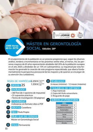 32
tasas de matrÌcula
• 360 Test (de 3 opciones de respuesta)
• 55 supuestos prácticos
• Tesina de investigación (50 páginas)
A distancia: en formato Libro o PDF
Castellano
Título Propio
Máster en Gerontología Social
Permanente
6 meses (mínimo) - 12 meses (máximo)
1. Hoja matrícula
2. Copia del título universitario
3. Resguardo de pago
25
El envejecimiento de la población es un proceso progresivo que, según los diversos
análisis, tenderá a incrementarse en los próximos veinte años, al menos. Así, las per-
sonas mayores de 65 años representarán alrededor del 20% de la población europea
en el año 2020 y alrededor de un 15% en Latinoamérica. La inquietud por esta for-
mación ha generado la creación de este programa especializado, que abarca funda-
mentalmente la perspectiva psicosocial de los mayores y de quienes se encargan de
su atención (los cuidadores).
Máster en Gerontología
Social
1000 Horas
40 Cr. ECTS Edición: 20ª
Formato
Libro
Formato
PDF
2.250 €
1.550 €
ÁREA
Asistencial X
Académica-Docente X
Autoempleo X
Promoción profesional X
Social X
Ética X
Formación continuada X
Puntuación en baremos
oficiales
X
 