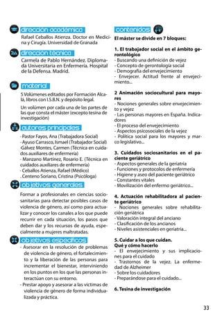 33
Carmela de Pablo Hernández. Diploma-
da Universitaria en Enfermería. Hospital
de la Defensa. Madrid.
Formar a profesionales en ciencias socio-
sanitarias para detectar posibles casos de
violencia de género, así como para actua-
lizar y conocer los canales a los que puede
recurrir en cada situación, los pasos que
deben dar y los recursos de ayuda, espe-
cialmente a mujeres maltratadas.
- Asesorar en la resolución de problemas
de violencia de género, el fortalecimien-
to y la liberación de las personas para
incrementar el bienestar, interviniendo
en los puntos en los que las personas in-
teractúan con su entorno.
- Prestar apoyo y asesorar a las víctimas de
violencia de género de forma individua-
lizada y práctica.
· Pastor Fayos, Ana (Trabajadora Social)
· Ayuso Carrasco, Ismael (Trabajador Social)
·Gálvez Montes, Carmen (Técnica en cuida-
dos auxiliares de enfermería)
· Manzano Martínez, Rosario E. (Técnica en
cuidados auxiliares de enfermería)
· Ceballos Atienza, Rafael (Médico)
. Centeno Soriano, Cristina (Psicóloga)
5Volúmenes editados por Formación Alca-
lá, libros con I.S.B.N. y depósito legal.
Un volúmen por cada una de las partes de
las que consta el máster (excepto tesina de
investigación)
Rafael Ceballos Atienza. Doctor en Medici-
na y Cirugía. Universidad de Granada
El máster se divide en 7 bloques:
1. El trabajador social en el ámbito ge-
rontológico  
- Buscando una definición de vejez 
- Concepto de gerontología social  
- Demografía del envejecimiento 
- Envejecer.  Actitud  frente  al  envejeci-
miento... 
2  Animación  sociocultural  para  mayo-
res 
- Nociones generales sobre envejecimien-
to y vejez 
- Las personas mayores en España. Indica-
dores 
- El proceso del envejecimiento 
- Aspectos psicosociales de la vejez 
- Política  social  para  los  mayores  y  mar-
co legislativo...
3. Cuidados  sociosanitarios  en  el  pa-
ciente geriátrico  
- Aspectos generales de la geriatría 
- Funciones y protocolos de enfermería 
- Higiene y aseo del paciente geriátrico 
- Constantes vitales 
- Movilización del enfermo geriátrico...
4. Actuación  rehabilitadora  al  pacien-
te geriátrico  
- Nociones  generales  sobre  rehabilita-
ción geriátrica 
- Valoración integral del anciano 
- Clasificación de los ancianos 
- Niveles asistenciales en geriatría... 
5. Cuidar a los que cuidan.
Qué y cómo hacerlo 
- El  envejecimiento  y  sus  implicacio-
nes para el cuidado 
- Trastornos  de  la  vejez.  La  enferme-
dad de Alzheimer 
- Sobre los cuidadores 
- Preparándose para el cuidado...
6. Tesina de investigación
 