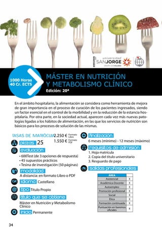 34
tasas de matrÌcula
• 600Test (de 3 opciones de respuesta)
• 45 supuestos prácticos
• Tesina de investigación (50 páginas)
A distancia: en formato Libro o PDF
Castellano
Título Propio
Máster en Nutrición y Metabolismo
Clínico
Permanente
6 meses (mínimo) - 12 meses (máximo)
1. Hoja matrícula
2. Copia del título universitario
3. Resguardo de pago
25
En el ámbito hospitalario, la alimentación se considera como herramienta de mejora
de gran importancia en el proceso de curación de los pacientes ingresados, siendo
un factor esencial en el control de la morbilidad y en la reducción de la estancia hos-
pitalaria. Por otra parte, en la sociedad actual, aparecen cada vez más nuevas pato-
logías ligadas a los hábitos de alimentación, en las que los servicios de nutrición son
básicos para los procesos de solución de las mismas.
Máster en Nutrición
y Metabolismo Clínico
1000 Horas
40 Cr. ECTS
Edición: 20ª
Formato
Libro
Formato
PDF
2.250 €
1.550 €
ÁREA
Asistencial X
Académica-Docente X
Autoempleo X
Promoción profesional X
Social X
Ética X
Formación continuada X
Puntuación en baremos
oficiales
X
 