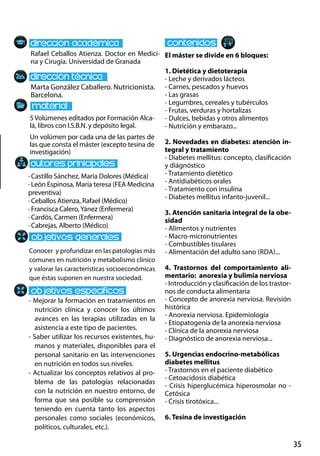 35
Marta González Caballero. Nutricionista.
Barcelona.
Conocer y profundizar en las patologías más
comunes en nutrición y metabolismo clínico
y valorar las características socioeconómicas
que éstas suponen en nuestra sociedad.
- Mejorar la formación en tratamientos en
nutrición clínica y conocer los últimos
avances en las terapias utilizadas en la
asistencia a este tipo de pacientes.
- Saber utilizar los recursos existentes, hu-
manos y materiales, disponibles para el
personal sanitario en las intervenciones
en nutrición en todos sus niveles.
- Actualizar los conceptos relativos al pro-
blema de las patologías relacionadas
con la nutrición en nuestro entorno, de
forma que sea posible su comprensión
teniendo en cuenta tanto los aspectos
personales como sociales (económicos,
políticos, culturales, etc.).
· Castillo Sánchez, María Dolores (Médica)
· León Espinosa, María teresa (FEA Medicina
preventiva)
· Ceballos Atienza, Rafael (Médico)
· Francisca Calero,Yánez (Enfermera)
· Cardós, Carmen (Enfermera)
· Cabrejas, Alberto (Médico)
5Volúmenes editados por Formación Alca-
lá, libros con I.S.B.N. y depósito legal.
Un volúmen por cada una de las partes de
las que consta el máster (excepto tesina de
investigación)
Rafael Ceballos Atienza. Doctor en Medici-
na y Cirugía. Universidad de Granada
El máster se divide en 6 bloques:
1. Dietética y dietoterapia
- Leche y derivados lácteos
- Carnes, pescados y huevos
- Las grasas
- Legumbres, cereales y tubérculos
- Frutas, verduras y hortalizas
- Dulces, bebidas y otros alimentos
- Nutrición y embarazo...
2. Novedades en diabetes: atención in-
tegral y tratamiento
- Diabetes mellitus: concepto, clasificación
y diágnóstico
- Tratamiento dietético
- Antidiabéticos orales
- Tratamiento con insulina
- Diabetes mellitus infanto‐juvenil...
3. Atención sanitaria integral de la obe-
sidad
- Alimentos y nutrientes
- Macro‐micronutrientes
- Combustibles tisulares
- Alimentación del adulto sano (rda)...
4. Trastornos del comportamiento ali-
mentario: anorexia y bulimia nerviosa
- Introducción y clasificación de los trastor-
nos de conducta alimentaria
- Concepto de anorexia nerviosa. Revisión
histórica
- Anorexia nerviosa. Epidemiología
- Etiopatogenia de la anorexia nerviosa
- Clínica de la anorexia nerviosa
- Diagnóstico de anorexia nerviosa...
5. Urgencias endocrino‐metabólicas
diabetes mellitus
- Trastornos en el paciente diabético
- Cetoacidosis diabética
- Crisis hiperglucémica hiperosmolar no -
Cetósica
- Crisis tirotóxica...
6. Tesina de investigación
 
