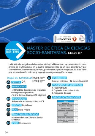 36
tasas de matrÌcula
• 300 Test (de 3 opciones de respuesta)
• 62 supuestos prácticos
• Tesina de investigación (50 páginas)
A distancia: en formato Libro o PDF
Castellano
Título Propio
Máster en Ética en Ciencias Socio-
sanitarias
Permanente
6 meses (mínimo) - 12 meses (máximo)
1. Hoja matrícula
2. Copia del título universitario
3. Resguardo de pago
25
La bioética ha surgido en la llamada sociedad del bienestar, cuyo referente ético más
preciso es el utilitarismo, en la cual la calidad de vida es un valor prioritario, y por
tanto el dolor, la enfermedad, la vejez, parecen ser aspectos negativos. La ética tiene
que ver con la razón práctica, y exige de una argumentación racional.
Máster de Ética en Ciencias
Socio-sanitarias.
1000 Horas
40 Cr. ECTS
Formato
Libro
Formato
PDF
1.900 €
1.200 €
ÁREA
Asistencial X
Académica-Docente X
Autoempleo X
Promoción profesional X
Social X
Ética X
Formación continuada X
Puntuación en baremos
oficiales
X
Edición: 21ª
 
