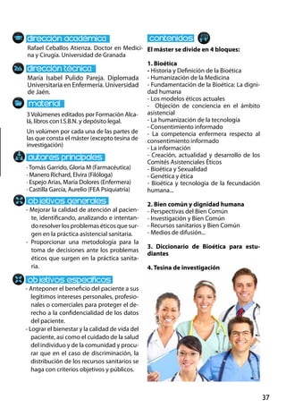 37
María Isabel Pulido Pareja. Diplomada
Universitaria en Enfermería. Universidad
de Jaén.
- Mejorar la calidad de atención al pacien-
te, identificando, analizando e intentan-
do resolver los problemas éticos que sur-
gen en la práctica asistencial sanitaria.
- Proporcionar una metodología para la
toma de decisiones ante los problemas
éticos que surgen en la práctica sanita-
ria.
- Anteponer el beneficio del paciente a sus
legítimos intereses personales, profesio-
nales o comerciales para proteger el de-
recho a la confidencialidad de los datos
del paciente.
- Lograr el bienestar y la calidad de vida del
paciente, así como el cuidado de la salud
del individuo y de la comunidad y procu-
rar que en el caso de discriminación, la
distribución de los recursos sanitarios se
haga con criterios objetivos y públicos.
3Volúmenes editados por Formación Alca-
lá, libros con I.S.B.N. y depósito legal.
Un volúmen por cada una de las partes de
las que consta el máster (excepto tesina de
investigación)
Rafael Ceballos Atienza. Doctor en Medici-
na y Cirugía. Universidad de Granada
El máster se divide en 4 bloques:
1. Bioética
- Historia y Definición de la Bioética
- Humanización de la Medicina
- Fundamentación de la Bioética: La digni-
dad humana
- Los modelos éticos actuales
- Objeción de conciencia en el ámbito
asistencial
- La humanización de la tecnología
- Consentimiento informado
- La competencia enfermera respecto al
consentimiento informado
- La información
- Creación, actualidad y desarrollo de los
Comités Asistenciales Éticos
- Bioética y Sexualidad
- Genética y ética
- Bioética y tecnología de la fecundación
humana...
2. Bien común y dignidad humana
- Perspectivas del Bien Común
- Investigación y Bien Común
- Recursos sanitarios y Bien Común
- Medios de difusión...
3. Diccionario de Bioética para estu-
diantes
4. Tesina de investigación
· Tomás Garrido, Gloria M (Farmacéutica)
· Manero Richard, Elvira (Filóloga)
· Espejo Arias, María Dolores (Enfermera)
· Castilla García, Aurelio (FEA Psiquiatría)
 