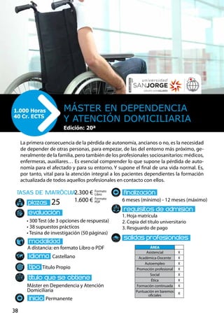 38
tasas de matrÌcula
• 300 Test (de 3 opciones de respuesta)
• 38 supuestos prácticos
• Tesina de investigación (50 páginas)
A distancia: en formato Libro o PDF
Castellano
Título Propio
Máster en Dependencia y Atención
Domiciliaria
Permanente
6 meses (mínimo) - 12 meses (máximo)
1. Hoja matrícula
2. Copia del título universitario
3. Resguardo de pago
25
La primera consecuencia de la pérdida de autonomía, ancianos o no, es la necesidad
de depender de otras personas, para empezar, de las del entorno más próximo, ge-
neralmente de la familia, pero también de los profesionales sociosanitarios: médicos,
enfermeras, auxiliares… Es esencial comprender lo que supone la pérdida de auto-
nomía para el afectado y para su entorno. Y supone el final de una vida normal. Es,
por tanto, vital para la atención integral a los pacientes dependientes la formación
actualizada de todos aquellos profesionales en contacto con ellos.
Máster en Dependencia
y Atención Domiciliaria
1.000 Horas
40 Cr. ECTS
Formato
Libro
Formato
PDF
2.300 €
1.600 €
ÁREA
Asistencial X
Académica-Docente X
Autoempleo X
Promoción profesional X
Social X
Ética X
Formación continuada X
Puntuación en baremos
oficiales
X
Edición: 20ª
 