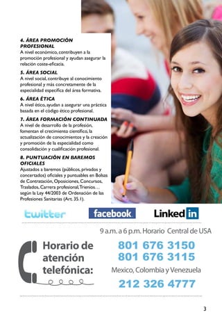3
4. Área promoción
profesional
A nivel económico, contribuyen a la
promoción profesional y ayudan asegurar la
relación coste-eficacia.
5. Área social
A nivel social, contribuye al conocimiento
profesional y más concretamente de la
especialidad específica del área formativa.
6. Área ética
A nivel ético, ayudan a asegurar una práctica
basada en el código ético profesional.
7. Área formación continuada
A nivel de desarrollo de la profesión,
fomentan el crecimiento científico, la
actualización de conocimientos y la creación
y promoción de la especialidad como
consolidación y cualificación profesional.
8. Puntuación en baremos
oficiales
Ajustados a baremos (públicos, privados y
concertados) oficiales y puntuables en Bolsas
de Contratación, Oposiciones, Concursos,
Traslados, Carrera profesional,Trienios…
según la Ley 44/2003 de Ordenación de las
Profesiones Sanitarias (Art. 35.1).
9a.m.a6p.m.Horario CentraldeUSA
801 676 3150
801 676 3115
Horario de
atención
telefónica: Mexico,ColombiayVenezuela
212 326 4777
 