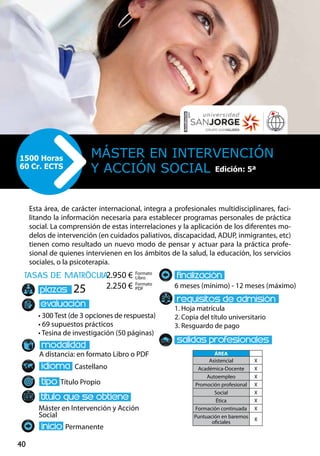 40
tasas de matrÌcula
• 300 Test (de 3 opciones de respuesta)
• 69 supuestos prácticos
• Tesina de investigación (50 páginas)
A distancia: en formato Libro o PDF
Castellano
Título Propio
Máster en Intervención y Acción
Social
Permanente
6 meses (mínimo) - 12 meses (máximo)
1. Hoja matrícula
2. Copia del título universitario
3. Resguardo de pago
25
Esta área, de carácter internacional, integra a profesionales multidisciplinares, faci-
litando la información necesaria para establecer programas personales de práctica
social. La comprensión de estas interrelaciones y la aplicación de los diferentes mo-
delos de intervención (en cuidados paliativos, discapacidad, ADUP, inmigrantes, etc)
tienen como resultado un nuevo modo de pensar y actuar para la práctica profe-
sional de quienes intervienen en los ámbitos de la salud, la educación, los servicios
sociales, o la psicoterapia.
Máster EN INTERVENCIÓN
Y ACCIÓN SOCIAL
1500 Horas
60 Cr. ECTS
Formato
Libro
Formato
PDF
2.950 €
2.250 €
ÁREA
Asistencial X
Académica-Docente X
Autoempleo X
Promoción profesional X
Social X
Ética X
Formación continuada X
Puntuación en baremos
oficiales
X
Edición: 5ª
 
