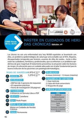 42
tasas de matrÌcula
• 300 Test (de 3 opciones de respuesta)
• 43 supuestos prácticos
• Tesina de investigación (50 páginas)
A distancia: en formato Libro o PDF
Castellano
Título Propio
Máster en Cuidados de Heridas
Crónicas
Permanente
6 meses (mínimo) - 12 meses (máximo)
1. Hoja matrícula
2. Copia del título universitario
3. Resguardo de pago
25
Las úlceras no son una enfermedad rara: hoy 90.000 españoles se levantarán con
ellas, un problema epidemiológico de salud que sería evitable casi al 95%. Mayores,
discapacitados temporales por lesiones, usuarios de sillas de ruedas... Junto a ellos
están los cuidadores, familiares y profesionales, que se enfrentan a un problema epi-
démico de gran magnitud. El tratamiento preventivo, la actuación sobre los factores
de riesgo y la educación para un cuidado adecuado son el pilar fundamental para la
buena evolución de los pacientes con patología dermatológica.
Máster en Cuidados de Heri-
das Crónicas
1000 Horas
40 Cr. ECTS
Formato
Libro
Formato
PDF
1.975 €
1.275 €
ÁREA
Asistencial X
Académica-Docente X
Autoempleo X
Promoción profesional X
Social X
Ética X
Formación continuada X
Puntuación en baremos
oficiales
X
Edición: 4ª
 