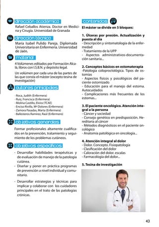 43
María Isabel Pulido Pareja. Diplomada
Universitaria en Enfermería. Universidad
de Jaén.
Formar profesionales altamente cualifica-
dos en la prevención, tratamiento y segui-
miento de los problemas cutáneos.
-	Desarrollar habilidades terapéuticas y
de evaluación de manejo de la patología
cutánea.
-	 Diseñar y poner en práctica programas
de prevención a nivel individual y comu-
nitario.
-	 Desarrollar estrategias y técnicas para
implicar y colaborar con los cuidadores
principales en el trato de las patologías
crónicas.
4Volúmenes editados por Formación Alca-
lá, libros con I.S.B.N. y depósito legal.
Un volúmen por cada una de las partes de
las que consta el máster (excepto tesina de
investigación)
Rafael Ceballos Atienza. Doctor en Medici-
na y Cirugía. Universidad de Granada
El máster se divide en 5 bloques:
1. Úlceras por presión. Actualización y
puesta al día
- Descripción y sintomatología de la enfer-
medad
- Tratamiento de la upp
- Aspectos administrativos‐documenta-
ción sanitaria...
2. Conceptos básicos en estomaterapia
-Patología coloproctológica. Tipos de os-
tomías
- Aspectos físicos y psicológicos del pa-
ciente ostomizado
- Educación para el manejo del estoma.
Autocuidados
- Complicaciones más frecuentes de los
estomas...
3. El paciente oncológico. Atención inte-
gral a la persona
- Cáncer y sociedad
- Consejo genético en predisposición. He-
reditaria al cáncer
- Métodos diagnósticos en el paciente on-
cológico
- Anatomía patológica en oncología...
4. Atención integral al dolor
- Dolor. Concepto. Fisiopatología
- Clasificación del dolor
- Caloración del dolor. escalas
- Farmacología del dolor...
5. Tesina de investigación
· Roca, Judith (Enfermera)
· Ruiz, Francisca (Enfermera)
· Molina Castillo, Elvira (TCAE)
· Enciso Rivilla, Mª Dolores (Enfermera)
· Zamora Pasadas, Marta (Enfermera)
· Ballesteros Ramírez, Raúl (Enfermero)
 