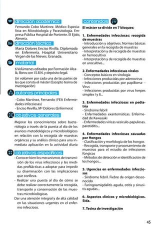 45
María Dolores Enciso Rivilla. Diplomada
en Enfermería. Hospital Universitario
Virgen de las Nieves. Granada.
Mejorar los conocimientos sobre bacte-
riología a través de la puesta al día de los
avances metodológicos y microbiológicos
en relación con la recogida de muestras
orgánicas y su análisis clínico para una in-
mediata aplicación en la actividad diaria
- Conocer bien los mecanismos de transmi-
sión de los virus infecciosos y las medi-
das profilácticas a adoptar para impedir
su diseminación con las implicaciones
que conlleva.
- Realizar una puesta al día de cómo se
debe realizar correctamente la recogida,
transporte y conservación de las mues-
tras microbiológicas.
Dar una atención integral y de alta calidad
en las situaciones urgentes en el enfer-
mo infeccioso.
6Volúmenes editados por Formación Alca-
lá, libros con I.S.B.N. y depósito legal.
Un volúmen por cada una de las partes de
las que consta el máster (Excepto tesina de
investigación)
Fernando Cobo Martínez. Médico Especia-
lista en Microbiología y Parasitología. Em-
presa Pública Hospital de Poniente. El Ejido,
Almería.
El máster se divide en 7 bloques:
1. Enfermedades infecciosas: recogida
de muestras
- Introducción y objetivos. Normas básicas
generales en la recogida de muestras
- Interpretación y de recogida de muestras
en hemocultivo
- Interpretación y de recogida de muestras
en urocultivo...
2. Enfermedades infecciosas virales
- Conceptos básicos en virología
- Infecciones producidas por adenovirus
- Infecciones producidas por papilloma- -
Virus
- Infecciones producidas por virus herpes
simplex I y II...
3. Enfermedades infecciosas en pedia-
tría
- Síndrome febril
- Enfermedades exantemáticas. Enferme-
dad de Kawasaki
- Enfermedades víricas vesículo‐papulosas.
parotiditis...
4. Enfermedades infecciosas causadas
por Hongos
- Clasificación y morfología de los hongos
- Recogida, transporte y procesamiento de
muestras para el estudio de infecciones
fúngicas
- Métodos de detección e identificación de
los hongos...
5. Ugencias en enfermedades infeccio-
sas
- Síndrome febril. Fiebre de origen desco-
nocido
- Faringoamigdalitis aguda, otitis y sinusi-
tis agudas...
6. Aspectos clínicos y microbiológicos.
Sida.
7. Tesina de investigación
· Cobo Martínez, Fernando (FEA Enferme-
dades infecciosas)
- Enciso Revilla, Mª Dolores (Enfermera)
 