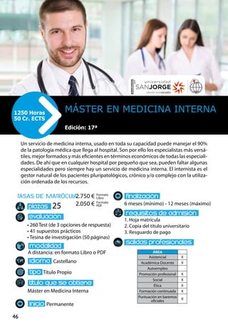 46
tasas de matrÌcula
• 260 Test (de 3 opciones de respuesta)
• 41 supuestos prácticos
• Tesina de investigación (50 páginas)
A distancia: en formato Libro o PDF
Castellano
Título Propio
Máster en Medicina Interna
Permanente
6 meses (mínimo) - 12 meses (máximo)
1. Hoja matrícula
2. Copia del título universitario
3. Resguardo de pago
25
Un servicio de medicina interna, usado en toda su capacidad puede manejar el 90%
de la patología médica que llega al hospital. Son por ello los especialistas más versá-
tiles, mejor formados y más eficientes en términos económicos de todas las especiali-
dades. De ahí que en cualquier hospital por pequeño que sea, pueden faltar algunas
especialidades pero siempre hay un servicio de medicina interna. El internista es el
gestor natural de los pacientes pluripatológicos, crónico y/o complejo con la utiliza-
ción ordenada de los recursos.
Máster en Medicina Interna1250 Horas
50 Cr. ECTS
Formato
Libro
Formato
PDF
2.750 €
2.050 €
ÁREA
Asistencial X
Académica-Docente X
Autoempleo
Promoción profesional X
Social X
Ética X
Formación continuada X
Puntuación en baremos
oficiales
X
Edición: 17ª
 
