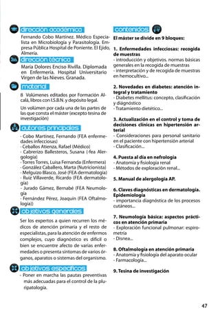 47
María Dolores Enciso Rivilla. Diplomada
en Enfermería. Hospital Universitario
Virgen de las Nieves. Granada.
Ser los expertos a quien recurren los mé-
dicos de atención primaria y el resto de
especialistas, para la atención de enfermos
complejos, cuyo diagnóstico es difícil o
bien se encuentre afecto de varias enfer-
medades o presenta síntomas de varios ór-
ganos, aparatos o sistemas del organismo.
- Poner en marcha las pautas preventivas
más adecuadas para el control de la plu-
ripatología.
8 Volúmenes editados por Formación Al-
calá, libros con I.S.B.N. y depósito legal.
Un volúmen por cada una de las partes de
las que consta el máster (excepto tesina de
investigación)
Fernando Cobo Martínez. Médico Especia-
lista en Microbiología y Parasitología. Em-
presa Pública Hospital de Poniente. El Ejido,
Almería.
El máster se divide en 9 bloques:
1. Enfermedades infecciosas: recogida
de muestras
- introducción y objetivos. normas básicas
generales en la recogida de muestras
- interpretación y de recogida de muestras
en hemocultivo...
2. Novedades en diabetes: atención in-
tegral y tratamiento
- Diabetes mellitus: concepto, clasificación
y diágnóstico
- Tratamiento dietético...
3. Actualización en el control y toma de
decisiones clínicas en hipertensión ar-
terial
- Consideraciones para personal sanitario
en el paciente con hipertensión arterial
- Clasificación...
4. Puesta al día en nefrología
- Anatomía y fisiología renal
- Métodos de exploración renal...
5. Manual de alergologia AP.
6. Claves diagnósticas en dermatología.
Epidemiología
- importancia diagnóstica de los procesos
cutáneos...
7. Neumología básica: aspectos prácti-
cos en atención primaria
- Exploración funcional pulmonar: espiro-
metría
- Disnea...
8. Oftalmología en atención primaria
- Anatomía y fisiología del aparato ocular
- Farmacología...
9. Tesina de investigación
· Cobo Martínez, Fernando (FEA enferme-
dades infecciosas)
· Ceballos Atienza, Rafael (Médico)
· Cabrerizo Ballesteros, Susana (-fea Aler-
gología)
· Torres Torres, Luisa Fernanda (Enfermera)
· González Caballero, Marta (Nutricionista)
· Melguizo Blasco, José (FEA dermatología)
· Ruiz Villaverde, Ricardo (FEA dermatolo-
gía)
- Jurado Gámez, Bernabé (FEA Neumolo-
gía
· Fernández Pérez, Joaquín (FEA Oftalmo-
logía))
 