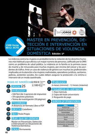 48
tasas de matrÌcula
• 536 Test (de 3 opciones de respuesta)
• 59 supuestos prácticos
• Tesina de investigación (50 páginas)
A distancia: en formato Libro o PDF
Castellano
Título Propio
Master en Prevención, Detección
e Intervención en Situaciones de
Violencia Doméstica
Permanente
6 meses (mínimo) - 12 meses (máximo)
1. Hoja matrícula
2. Copia del título universitario
3. Resguardo de pago
25
La violencia contra las mujeres es probablemente la violación de los derechos huma-
nos más habitual y que afecta a un mayor número de personas, calificado por la OMS
como un problema de salud pública. La violencia en la familia es la primera causa
de muerte y de minusvalía para muchas mujeres, por encima del cáncer y los acci-
dentes de tráfico. Ante un caso de violencia de género son muchos los profesionales
implicados en la atención a las mujeres maltratadas, operadores jurídicos, sanitarios,
policías, asistentes sociales, los cuales deben asegurar la protección a la víctima e
intervenir de un modo coordinado.
Master en prevención, de-
tección e intervención en
situaciones de violencia
doméstica
1500 Horas
60 Cr. ECTS
Formato
Libro
Formato
PDF
2.950 €
2.100 €
ÁREA
Asistencial X
Académica-Docente X
Autoempleo X
Promoción profesional X
Social X
Ética X
Formación continuada X
Puntuación en baremos
oficiales
X
Edición: 1ª
 