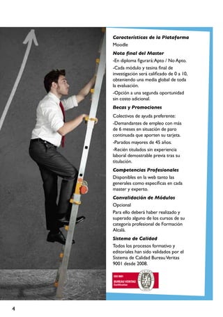 4
Características de la Plataforma
Moodle
Nota final del Master
-En diploma figurará:Apto / No Apto.
-Cada módulo y tesina final de
investigación será calificado de 0 a 10,
obteniendo una media global de toda
la evaluación.
-Opción a una segunda oportunidad
sin costo adicional.
Becas y Promociones
Colectivos de ayuda preferente:
-Demandantes de empleo con más
de 6 meses en situación de paro
continuada que aporten su tarjeta.
-Parados mayores de 45 años.
-Recién titulados sin experiencia
laboral demostrable previa tras su
titulación.
Competencias Profesionales
Disponibles en la web tanto las
generales como específicas en cada
master y experto.
Convalidación de Módulos
Opcional
Para ello deberá haber realizado y
superado alguno de los cursos de su
categoría profesional de Formación
Alcalá.
Sistema de Calidad
Todos los procesos formativo y
editoriales han sido validados por el
Sistema de Calidad BureauVeritas
9001 desde 2008.
 