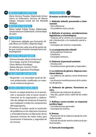 49
María Isabel Pulido Pareja. Diplomada
Universitaria en Enfermería. Universidad
de Jaén.
- Responder a la necesidad social de for-
mar profesionales cualificados en mate-
ria de violencia de género.
- Asumir un papel proactivo en la preven-
ción y actuación ante el acoso sexual e
intervenir en la negociación y elabora-
ción de códigos de conducta al respecto,
que impliquen a todos los componentes
del organigrama.
- Promover el cambio social, la resolución
de problemas en las relaciones humanas
y el fortalecimiento y la liberación de las
personas víctimas de malos tratos para
incrementar el bienestar y seguridad de
las mismas.
7 Volúmenes editados por Formación Al-
calá, libros con I.S.B.N. y depósito legal.
Un volúmen por cada una de las partes de
las que consta el máster (excepto tesina de
investigación)
Marta Zamora Pasadas. Diplomada Univer-
sitaria en Enfermería. Servicio de Neona-
tología. Hospital Costal del Sol. Marbella
(Málaga).
El máster se divide en 9 bloques:
1. Maltrato infantil. prevención e inter-
vención
- Para reflexionar
- Un problema real y actual...
2. Maltrato al anciano. consideraciones
legislativas y criminológicas
- Estatuto de la víctima en el proceso pe-
nal. introducción a la mediación penal y -
Familiar
- Conceptos de víctima e imputado...
3. La autoprotección infantil
- Antecedentes históricos
- Estadística
- Conceptos teóricos...
4. Violencia al personal sanitario
- Introducción
- Consideraciones generales y especiales...
5. La violencia de género. Algunas cues-
tiones básicas
- La violencia de género como fenómeno
social
- Las diversas manifestaciones de la violen-
cia de género...
6. Violencia de género. Terrorismo en
casa.
- Definición de violencia de género
- Hoy día, ¿quién está a salvo de los malos
tratos?...
7. Bulling o acoso escolar. La respuesta
jurídico-legal.
- Consideraciones generales
- Concepto de víctima...
8. Anexos
- Prevención de la violencia desde las enti-
dades locales
- Guía de actuación ante la violencia de po-
licías locales...
9. Tesina de investigación
· Zamora Pasadas, Marta (Enfermera)
· Ferro Veiga, José M. (Criminólogo)
· Diner, Mónica (Psicóloga)
· Gálvez Montes, Carmen (TCAE)
· Bosch, Fial, Esperanza (Psicóloga)
 