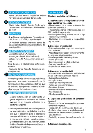 51
María Isabel Pulido Pareja. Diplomada
Universitaria en Enfermería. Universidad
de Jaén.
Formar expertos en urgencias pediátricas
que sean capaces de hacer un enfoque di-
ferenciado de la patología pediátrica que
se presenta de urgencias, así como el abor-
daje integral del paciente crítico.
- Mejorar la formación en tratamiento ur-
gente en pediatría y conocer los últimos
avances en las terapias utilizadas en la
asistencia urgente.
- Formar profesionales para la adquisición
de competencias, habilidades y actitu-
des que le capaciten para el abordaje y
manejo del niño en situación de urgencia
o emergencia en todas sus dimensiones
y en todos los niveles de atención, desde
la identificación de la gravedad, hasta el
diagnóstico sindrómico.
4 Volúmenes editados por Formación Al-
calá, libros con I.S.B.N. y depósito legal.
Un volúmen por cada una de las partes de
las que consta el máster (Excepto tesina de
investigación)
Rafael Ceballos Atienza. Doctor en Medici-
na y Cirugía. Universidad de Granada.
El máster se divide en 5 bloques:
1. Reanimación cardiopulmonar avan-
zada pediátrica y neonatal
- El nacimiento de la reanimación cardio-
pulmonar pediátrica
- Recomendaciones internacionales de
rcp pediátrica y neonatal
términos generales y prevención de la rcp
- Pediátrica y neonatal
- Etiología y prevención en la rcp pediátri-
ca y neonatal...
2. Urgencias en pediatría i
- Sistema integral de urgencias y emergen-
cias sanitarias
- Aspectos psicológicos y comportamenta-
les ante una situación crítica
- Encefalopatía hipóxico‐isquémica
- Fiebre en el niño
- Convulsiones en la edad pediátrica
- Comas y su valoración
- Hipertensión intracraneal...
3. Urgencias en pediatría ii
- Trastornos del metabolismo de los hidra-
tos de carbono en el recién nacido
- Cetoacidosis diabética
- Hipoglucemias
- Patología neurohipofisaria
- Patología suprarrenal aguda
- Patología tiroidea
- Errores innatos del metabolismo
- Anemia aguda
- Metahemoglobinemia...
4. Urgencias pediátricas iii (procedi-
mientos)
- Eransporte de pacientes pediátricos con
- Enfermedad grave
- Recepción del recién nacido de riesgo,
- Traslado e ingreso en la unidad neonatal
- Sistemas de valoración de pacientes en
- Estado crítico
- Sedación y analgesia en el paciente crí-
tico...
5. Tesina de investigación
· Muñoz Hoyos A. (FEA. Pediatría)
· Martín gonzález M. (FEA. Pediatría)
· Gallego Hoyo Mª A. (Enfermera emergen-
cias)
·Ruiz Cosano C. (Catedrático enfermería
infantil)
· Gamarra Barba Yolanda (Enfermera de
emergencias)
 