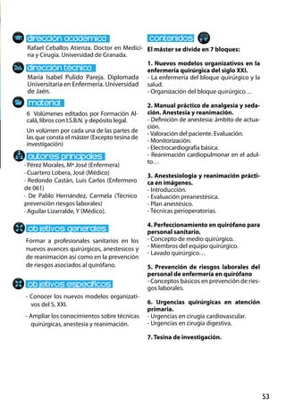 53
María Isabel Pulido Pareja. Diplomada
Universitaria en Enfermería. Universidad
de Jaén.
Formar a profesionales sanitarios en los
nuevos avances quirúrgicos, anestesicos y
de reanimación así como en la prevención
de riesgos asociados al quirófano.
- Conocer los nuevos modelos organizati-
vos del S. XXI.
- Ampliar los conocimientos sobre técnicas
quirúrgicas, anestesia y reanimación.
6 Volúmenes editados por Formación Al-
calá, libros con I.S.B.N. y depósito legal.
Un volúmen por cada una de las partes de
las que consta el máster (Excepto tesina de
investigación)
Rafael Ceballos Atienza. Doctor en Medici-
na y Cirugía. Universidad de Granada.
El máster se divide en 7 bloques:
1. Nuevos modelos organizativos en la
enfermería quirúrgica del siglo XXI.
- La enfermería del bloque quirúrgico y la
salud.
- Organización del bloque quirúrgico…
2. Manual práctico de analgesia y seda-
ción. Anestesia y reanimación.
- Definición de anestesia: ámbito de actua-
ción.
- Valoración del paciente. Evaluación.
- Monitorización.
- Electrocardiografía básica.
- Reanimación cardiopulmonar en el adul-
to…
3. Anestesiologia y reanimación prácti-
ca en imágenes.
- Introducción.
- Evaluación preanestésica.
- Plan anestésico.
- Técnicas perioperatorias.
4. Perfeccionamiento en quirófano para
personal sanitario.
- Concepto de medio quirúrgico.
- Miembros del equipo quirúrgico.
- Lavado quirúrgico…
5. Prevención de riesgos laborales del
personal de enfermería en quirófano
- Conceptos básicos en prevención de ries-
gos laborales.
6. Urgencias quirúrgicas en atención
primaria.
- Urgencias en cirugía cardiovascular.
- Urgencias en cirugía digestiva.
7. Tesina de investigación.
· Pérez Morales, Mª José (Enfermera)
· Cuartero Lobera, José (Médico)
· Redondo Castán, Luis Carlos (Enfermero
de 061)
· De Pablo Hernández, Carmela (Técnico
prevención riesgos laborales)
· Aguilar Lizarralde, Y (Médico).
 