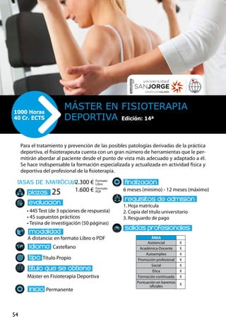 54
tasas de matrÌcula
• 445 Test (de 3 opciones de respuesta)
• 45 supuestos prácticos
• Tesina de investigación (50 páginas)
A distancia: en formato Libro o PDF
Castellano
Título Propio
Máster en Fisioterapia Deportiva
Permanente
6 meses (mínimo) - 12 meses (máximo)
1. Hoja matrícula
2. Copia del título universitario
3. Resguardo de pago
25
Para el tratamiento y prevención de las posibles patologías derivadas de la práctica
deportiva, el fisioterapeuta cuenta con un gran número de herramientas que le per-
mitirán abordar al paciente desde el punto de vista más adecuado y adaptado a él.
Se hace indispensable la formación especializada y actualizada en actividad física y
deportiva del profesional de la fisioterapia.
Máster en Fisioterapia
Deportiva
1000 Horas
40 Cr. ECTS
Formato
Libro
Formato
PDF
2.300 €
1.600 €
ÁREA
Asistencial X
Académica-Docente X
Autoempleo X
Promoción profesional X
Social X
Ética X
Formación continuada X
Puntuación en baremos
oficiales
X
Edición: 14ª
 