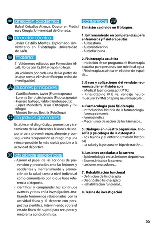 55
Javier Castillo Montes. Diplomado Uni-
versitario en Fisioterapia. Universidad
de Jaén.
Establecer el diagnóstico, pronóstico y tra-
tamiento de las diferentes lesiones del de-
porte para prevenir especialmente y con-
seguir una recuperación at integrum y una
reincorporación lo más rápida posible a la
actividad deportiva.
- Asumir el papel de las acciones de pre-
vención y protección ante las lesiones y
accidentes y mantenimiento y promo-
ción de la salud, tanto a nivel individual
como comunitario por lo que hace refe-
rencia al deporte.
- Identificar y comprender los continuos
avances y retos en la investigación, ana-
lizando fenómenos relacionados con la
actividad física y el deporte con pers-
pectiva científica, interviniendo sobre el
estado físico del sujeto para recuperar y
mejorar la condición física.
7 Volúmenes editados por Formación Al-
calá, libros con I.S.B.N. y depósito legal.
Un volúmen por cada una de las partes de
las que consta el máster (Excepto tesina de
investigación)
Rafael Ceballos Atienza. Doctor en Medici-
na y Cirugía. Universidad de Granada.
El máster se divide en 8 bloques:
1. Entrenamiento en competencias para
enfermeros y fisioterapeutas
- Autoestima
- Automotivación
- Autodisciplina...
2. Fisioterapia acuática
- Iniciación de un programa de fisioterapia
acuática para personas con miedo al agua
- Fisioterapia acuática en el dolor de espal-
da...
3. Bases y aplicaciones del vendaje neu-
romuscular en fisioterapia
- Medical taping concept (mtc)
- Kinesiotaping (kt) vs. vendaje neuro-
muscular (vnm) o taping neuromuscular...
4. Farmacología para fisioterapia
- Introducción: historia de la farmacología
- Farmacodinamia
- Farmacinetica
- Mecanismo de acción de los fármacos...
5. Diálogos en nuestro organismo. Filo-
sofía y psicología de la osteopatía
- Los tejidos y el entorno (revisión históri-
ca)
- La salud y la postura en bipedestación...
6. Lesiones asociadas a la carrera
- Epidemiología en las lesiones deportivas
- Biomecánica de la carrera
- Lesiones musculares...
7. Rehabilitación funcional
- Definición de fisioterapia
- Diagnóstico fisioterápico
- Rehabilitación funcional...
8. Tesina de investigación
· Castillo Montes, Javier (Fisioterapeuta)
· Lorente San Juán, Ignacio (Fisioterapeuta)
· Herrero Gallego, Pablo (Fisioterapeuta)
· López Monedero, Jesús (Osteópata y Psi-
cólogo)
· Montes Berges, Beatriz (Psicóloga)
 