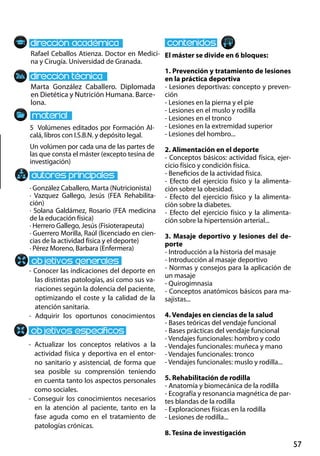57
Marta González Caballero. Diplomada
en Dietética y Nutrición Humana. Barce-
lona.
- Conocer las indicaciones del deporte en
las distintas patologías, así como sus va-
riaciones según la dolencia del paciente,
optimizando el coste y la calidad de la
atención sanitaria.
- Adquirir los oportunos conocimientos
- Actualizar los conceptos relativos a la
actividad física y deportiva en el entor-
no sanitario y asistencial, de forma que
sea posible su comprensión teniendo
en cuenta tanto los aspectos personales
como sociales.
- Conseguir los conocimientos necesarios
en la atención al paciente, tanto en la
fase aguda como en el tratamiento de
patologías crónicas.
5 Volúmenes editados por Formación Al-
calá, libros con I.S.B.N. y depósito legal.
Un volúmen por cada una de las partes de
las que consta el máster (excepto tesina de
investigación)
Rafael Ceballos Atienza. Doctor en Medici-
na y Cirugía. Universidad de Granada.
El máster se divide en 6 bloques:
1. Prevención y tratamiento de lesiones
en la práctica deportiva
- Lesiones deportivas: concepto y preven-
ción
- Lesiones en la pierna y el pie
- Lesiones en el muslo y rodilla
- Lesiones en el tronco
- Lesiones en la extremidad superior
- Lesiones del hombro...
2. Alimentación en el deporte
- Conceptos básicos: actividad física, ejer-
cicio físico y condición física.
- Beneficios de la actividad física.
- Efecto del ejercicio físico y la alimenta-
ción sobre la obesidad.
- Efecto del ejercicio físico y la alimenta-
ción sobre la diabetes.
- Efecto del ejercicio físico y la alimenta-
ción sobre la hipertensión arterial...
3. Masaje deportivo y lesiones del de-
porte
- Introducción a la historia del masaje
- Introducción al masaje deportivo
- Normas y consejos para la aplicación de
un masaje
- Quirogimnasia
- Conceptos anatómicos básicos para ma-
sajistas...
4. Vendajes en ciencias de la salud
- Bases teóricas del vendaje funcional
- Bases prácticas del vendaje funcional
- Vendajes funcionales: hombro y codo
- Vendajes funcionales: muñeca y mano
- Vendajes funcionales: tronco
- Vendajes funcionales: muslo y rodilla...
5. Rehabilitación de rodilla
- Anatomía y biomecánica de la rodilla
- Ecografía y resonancia magnética de par-
tes blandas de la rodilla
- Exploraciones físicas en la rodilla
- Lesiones de rodilla...
8. Tesina de investigación
· González Caballero, Marta (Nutricionista)
· Vazquez Gallego, Jesús (FEA Rehabilita-
ción)
· Solana Galdámez, Rosario (FEA medicina
de la educación física)
· Herrero Gallego, Jesús (Fisioterapeuta)
· Guerrero Morilla, Raúl (licenciado en cien-
cias de la actividad física y el deporte)
· Pérez Moreno, Barbara (Enfermera)
 