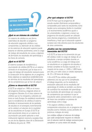 5
¿Qué es un sistema de créditos?
Un sistema de créditos es una forma
sistemática de describir un programa
de educación asignando créditos a sus
componentes. La definición de los créditos
en los sistemas de educación superior puede
basarse en distintos parámetros, como la carga
de trabajo del estudiante, los cursos y objetivos
de formación, los resultados del aprendizaje y
las horas de contacto.
¿Qué es el ECTS?
El sistema europeo de transferencia y
acumulación de créditos (ECTS) es un sistema
centrado en el estudiante, que se basa en la
carga de trabajo del estudiante necesaria para
la consecución de los objetivos de un programa.
Estos objetivos se especifican preferiblemente
en términos de los resultados del aprendizaje y
de las competencias que se han de adquirir.
¿Cómo se desarrolló el ECTS?
El ECTS se adoptó en 1989, en el marco
del programa Erasmus, integrado ahora en
el programa Sócrates. Es el único sistema de
créditos que se ha ensayado y utilizado con
éxito en toda Europa. Se estableció inicialmente
para la transferencia de créditos: el sistema
facilitaba el reconocimiento de los períodos
de estudios en el extranjero, incrementando
así la calidad y el volumen de la movilidad
de los estudiantes en Europa. El ECTS se
está convirtiendo ahora en un sistema de
acumulación que podrá aplicarse a nivel
institucional, regional, nacional y europeo. Éste
es uno de los objetivos clave de la Declaración
de Bolonia de junio de 1999.
¿Por qué adoptar el ECTS?
El ECTS hace que los programas de
estudio resulten fácilmente comprensibles y
comparables para todos los estudiantes, tanto
locales como extranjeros; facilita la movilidad
y el reconocimiento académico; ayuda a
las universidades a organizar y revisar sus
programas de estudios; puede ser utilizado
para diversos programas y modalidades de
enseñanza, y hace que la educación superior
europea sea más atractiva para los estudiantes
de otros continentes.
¿Cuáles son las características
esenciales del ECTS?
• El ECTS se basa en la convención de que
60 créditos miden la carga de trabajo de un
estudiante a tiempo completo durante un
curso académico. La carga de trabajo para
un estudiante en un programa de estudios a
tiempo completo en Europa equivale, en la
mayoría de los casos, a 1.500 o 1.800 horas
por año, y en tales casos un crédito representa
de 25 a 30 horas de trabajo.
• En el ECTS, los créditos sólo pueden
obtenerse una vez que se ha completado
el trabajo requerido y se ha realizado la
evaluación adecuada de los resultados del
aprendizaje. El crédito es también una forma
de cuantificar los resultados del aprendizaje.
Los resultados del aprendizaje son conjuntos
de competencias que expresan lo que el
estudiante sabrá, comprenderá o será capaz
de hacer tras completar un proceso de
aprendizaje, corto o largo.
• Se asignan créditos a todos los
componentes educativos de un programa de
estudios (como módulos, cursos, períodos de
prácticas, trabajos de tesis).
Los créditos reflejan el volumen de trabajo
que cada componente requiere en relación
con el volumen total de trabajo necesario para
completar un curso entero de estudio.
Sistema europeo
de reconocimiento
de créditos ECTS
?
 