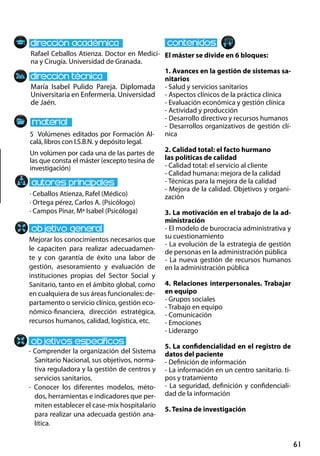 61
María Isabel Pulido Pareja. Diplomada
Universitaria en Enfermería. Universidad
de Jaén.
Mejorar los conocimientos necesarios que
le capaciten para realizar adecuadamen-
te y con garantía de éxito una labor de
gestión, asesoramiento y evaluación de
instituciones propias del Sector Social y
Sanitario, tanto en el ámbito global, como
en cualquiera de sus áreas funcionales: de-
partamento o servicio clínico, gestión eco-
nómico-financiera, dirección estratégica,
recursos humanos, calidad, logística, etc.
- Comprender la organización del Sistema
Sanitario Nacional, sus objetivos, norma-
tiva reguladora y la gestión de centros y
servicios sanitarios.
- Conocer los diferentes modelos, méto-
dos, herramientas e indicadores que per-
miten establecer el case-mix hospitalario
para realizar una adecuada gestión ana-
lítica.
5 Volúmenes editados por Formación Al-
calá, libros con I.S.B.N. y depósito legal.
Un volúmen por cada una de las partes de
las que consta el máster (excepto tesina de
investigación)
Rafael Ceballos Atienza. Doctor en Medici-
na y Cirugía. Universidad de Granada.
El máster se divide en 6 bloques:
1. Avances en la gestión de sistemas sa-
nitarios
- Salud y servicios sanitarios
- Aspectos clínicos de la práctica clínica
- Evaluación económica y gestión clínica
- Actividad y producción
- Desarrollo directivo y recursos humanos
- Desarrollos organizativos de gestión clí-
nica
2. Calidad total: el facto hurmano
las políticas de calidad
- Calidad total: el servicio al cliente
- Calidad humana: mejora de la calidad
- Técnicas para la mejora de la calidad
- Mejora de la calidad. Objetivos y organi-
zación
3. La motivación en el trabajo de la ad-
ministración
- El modelo de burocracia administrativa y
su cuestionamiento
- La evolución de la estrategia de gestión
de personas en la administración pública
- La nueva gestión de recursos humanos
en la administración pública
4. Relaciones interpersonales. Trabajar
en equipo
- Grupos sociales
- Trabajo en equipo
- Comunicación
- Emociones
- Liderazgo
5. La confidencialidad en el registro de
datos del paciente
- Definición de información
- La información en un centro sanitario. ti-
pos y tratamiento
- La seguridad, definición y confidenciali-
dad de la información
5. Tesina de investigación
· Ceballos Atienza, Rafel (Médico)
· Ortega pérez, Carlos A. (Psicólogo)
· Campos Pinar, Mª Isabel (Psicóloga)
 