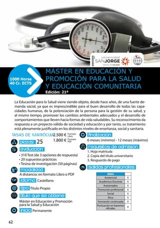62
tasas de matrÌcula
• 310 Test (de 3 opciones de respuesta)
• 20 supuestos prácticos
• Tesina de investigación (50 páginas)
A distancia: en formato Libro o PDF
Castellano
Título Propio
Máster en Educación y Promoción
para la Salud y Educación
Permanente
6 meses (mínimo) - 12 meses (máximo)
1. Hoja matrícula
2. Copia del título universitario
3. Resguardo de pago
25
La Educación para la Salud viene siendo objeto, desde hace años, de una fuerte de-
manda social, ya que es imprescindible para el buen desarrollo de todas las capa-
cidades humanas, de la potenciación de la persona para la gestión de su salud, y
al mismo tiempo, promover los cambios ambientales adecuados y el desarrollo de
comportamientos que lleven hacia formas de vida saludables. Su reconocimiento da
respuesta a un proyecto válido de sociedad y educación y por tanto, su tratamiento
está plenamente justificado en los distintos niveles de enseñanza, social y sanitaria.
Máster en Educación y
Promoción para la salud
y Educación Comunitaria
1000 Horas
40 Cr. ECTS
Formato
Libro
Formato
PDF
2.500 €
1.800 €
ÁREA
Asistencial X
Académica-Docente X
Autoempleo X
Promoción profesional X
Social X
Ética X
Formación continuada X
Puntuación en baremos
oficiales
X
Edición: 21ª
 