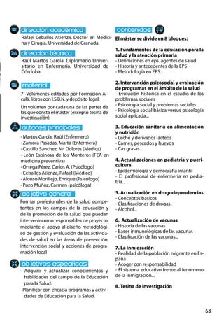 63
Raúl Martos García. Diplomado Univer-
sitario en Enfermería. Universidad de
Córdoba.
Formar profesionales de la salud compe-
tentes en los campos de la educación y
de la promoción de la salud que puedan
intervenir como responsables de proyecto,
mediante el apoyo al diseño metodológi-
co de gestión y evaluación de las activida-
des de salud en las áreas de prevención,
intervención social y acciones de progra-
mación local
- Adquirir y actualizar conocimientos y
habilidades del campo de la Educación
para la Salud.
- Planificar con eficacia programas y activi-
dades de Educación para la Salud.
7 Volúmenes editados por Formación Al-
calá, libros con I.S.B.N. y depósito legal.
Un volúmen por cada una de las partes de
las que consta el máster (excepto tesina de
investigación)
Rafael Ceballos Atienza. Doctor en Medici-
na y Cirugía. Universidad de Granada.
El máster se divide en 8 bloques:
1. Fundamentos de la educación para la
salud y la atención primaria
- Definiciones en eps. agentes de salud
- Historia y antecedentes de la eps
- Metodología en eps...
2. Intervención psicosocial y evaluación
de programas en el ámbito de la salud
- Evolución histórica en el estudio de los
problemas sociales
- Psicología social y problemas sociales
- Psicología social básica versus psicología
social aplicada...
3. Educación sanitaria en alimentación
y nutrición
- Leche y derivados lácteos
- Carnes, pescados y huevos
- Cas grasas...
4. Actualizaciones en pediatría y pueri-
cultura
- Epidemiología y demografía infantil
- El profesional de enfermería en pedia-
tría...
5. Actualización en drogodependencias
- Conceptos básicos
- Clasificaciones de drogas
- Alcohol...
6. Actualización de vacunas
- Historia de las vacunas
- Bases inmunológicas de las vacunas
- Clasificación de las vacunas...
7. La inmigración
- Realidad de la población migrante en Es-
paña
- Acoger con responsabilidad
- El sistema educativo frente al fenómeno
de la inmigración...
8. Tesina de investigación
· Martos García, Raúl (Enfermero)
· Zamora Pasadas, Marta (Enfermera)
· Castillo Sánchez, Mª Dolores (Médica)
· León Espinosa de los Monteros (FEA en
medicina preventiva)
· Ortega Pérez, Carlos A. (Psicólogo)
· Ceballos Atienza, Rafael (Médico)
· Alonso Morillejo, Enrique (Psicólogo)
· Pozo Muñoz, Carmen (psicóloga)
 