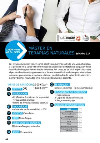 64
tasas de matrÌcula
• 225 Test (de 3 opciones de respuesta)
• 47 supuestos prácticos
• Tesina de investigación (50 páginas)
A distancia: en formato Libro o PDF
Castellano
Título Propio
Máster en Terapias Naturales
Permanente
6 meses (mínimo) - 12 meses (máximo)
1. Hoja matrícula
2. Copia del título universitario
3. Resguardo de pago
25
Las terapias naturales tienen como objetivo comprender, desde una visión holística,
a la persona en la salud y la enfermedad en un sentido de totalidad psíquica y física
individual e integrada en el medio ambiente. Por tanto, es de vital importancia que
el personal sanitario tenga una óptima formación en técnicas de terapias alternativas
naturales, para ofrecer al paciente distintas posibilidades de tratamiento, obtenien-
do muy buenos resultados en la mejora de la salud del paciente.
Máster en
Terapias Naturales
1.000 Horas
40 Cr. ECTS
Formato
Libro
Formato
PDF
2.300 €
1.600 €
ÁREA
Asistencial X
Académica-Docente X
Autoempleo X
Promoción profesional X
Social X
Ética X
Formación continuada X
Puntuación en baremos
oficiales
X
Edición: 21ª
 