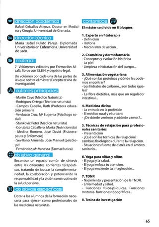 65
María Isabel Pulido Pareja. Diplomada
Universitaria en Enfermería. Universidad
de Jaén.
Encontrar un espacio común de síntesis
entre las diferentes corrientes terapéuti-
cas, tratando de buscar la complementa-
riedad, la colaboración y potenciando la
responsabilidad y la visión constructiva de
la salud personal.
Dotar a los alumnos de la formación nece-
saria para ejercer como profesionales de
las medicinas naturistas.
7 Volúmenes editados por Formación Al-
calá, libros con I.S.B.N. y depósito legal.
Un volúmen por cada una de las partes de
las que consta el máster (Excepto tesina de
investigación)
Rafael Ceballos Atienza. Doctor en Medici-
na y Cirugía. Universidad de Granada.
El máster se divide en 8 bloques:
1. Experto en fitoterapia
- Definición
- Historia
- Mecanismo de acción...
2. Cosmética y dermofarmacia
- Conceptos y evolución histórica
- La piel
- Limpieza e hidratación del cuerpo...
3. Alimentación vegetariana
- ¿Qué son las proteínas y dónde las pode-
mos encontrar?
- Los hidratos de carbono, ¿son todos igua-
les?
- La fibra dietética, más que un regulador
intestinal...
4. Medicina divina
- La entrada en la profesión
- El médico rural y el urbano
- ¿De dónde venimos y adónde vamos?...
5. Técnicas de relajación para profesio-
nales sanitarios
- Presentación
- ¿Qué son las técnicas de relajación?
cambios fisiológicos durante la relajación.
- Situaciones fuente de estrés en el ámbito
sanitario...
6. Yoga para niñas y niños
- El yoga y la salud.
- El yoga enfoca tu atención.
- El yoga enciende tu imaginación...
7. tdnr
- Nacimiento y presentación de la tndr.
- Enfermedad y salud.
- Funciones físico‐psíquicas. Funciones
motoras‐ funciones topográficas...
8. Tesina de investigación
· Martin Cayo (Médico Naturista)
· Rodríguez Ortega (Técnico naturista)
· Campos Cabello, Ruth (Profesora educa-
ción primaria
· Verduzco Cruz, Mª Eugenia (Psicólogo so-
cial)
· Stankovic Peter (Médico naturista)
· González Caballero, Marta (Nutricionista)
· Medina Romero, José David (Fisiotera-
peuta y Enfermero)
· Sevillano Armenta, José Manuel (psicólo-
go)
· Fernández, Mª Vanessa (Farmacéutica)
 