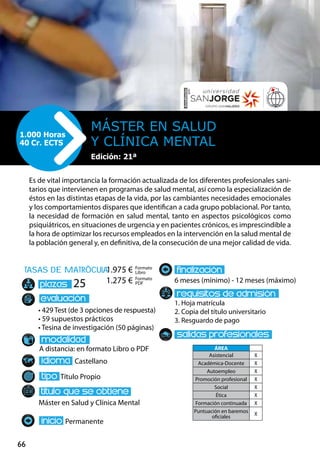 66
tasas de matrÌcula
• 429 Test (de 3 opciones de respuesta)
• 59 supuestos prácticos
• Tesina de investigación (50 páginas)
A distancia: en formato Libro o PDF
Castellano
Título Propio
Máster en Salud y Clínica Mental
Permanente
6 meses (mínimo) - 12 meses (máximo)
1. Hoja matrícula
2. Copia del título universitario
3. Resguardo de pago
25
Es de vital importancia la formación actualizada de los diferentes profesionales sani-
tarios que intervienen en programas de salud mental, así como la especialización de
éstos en las distintas etapas de la vida, por las cambiantes necesidades emocionales
y los comportamientos dispares que identifican a cada grupo poblacional. Por tanto,
la necesidad de formación en salud mental, tanto en aspectos psicológicos como
psiquiátricos, en situaciones de urgencia y en pacientes crónicos, es imprescindible a
la hora de optimizar los recursos empleados en la intervención en la salud mental de
la población general y, en definitiva, de la consecución de una mejor calidad de vida.
Máster en Salud
y Clínica Mental
1.000 Horas
40 Cr. ECTS
Formato
Libro
Formato
PDF
1.975 €
1.275 €
ÁREA
Asistencial X
Académica-Docente X
Autoempleo X
Promoción profesional X
Social X
Ética X
Formación continuada X
Puntuación en baremos
oficiales
X
Edición: 21ª
 